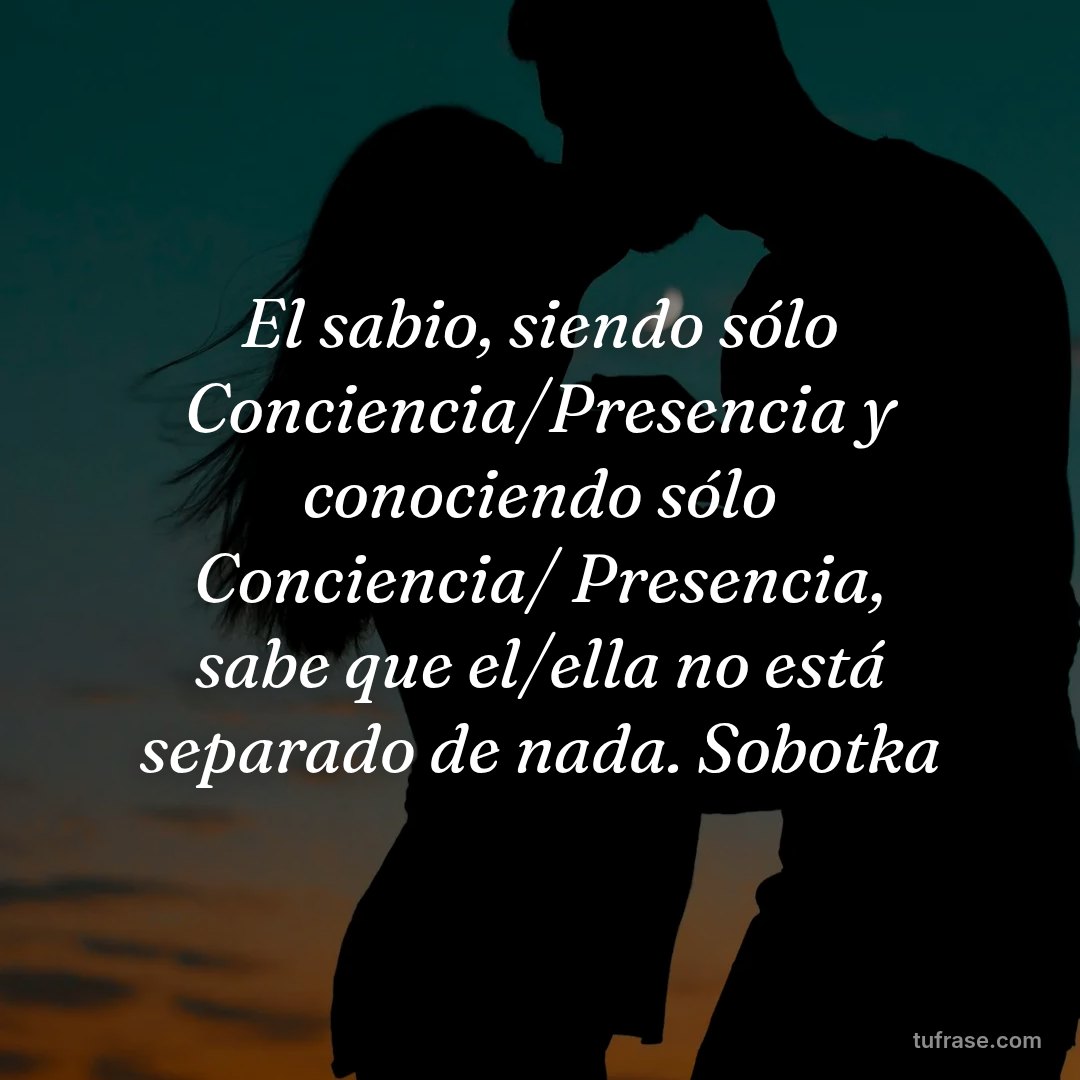 El sabio, siendo sólo Conciencia/Presencia y conociendo sólo Conciencia/ Presencia, sabe que el/ella no está separado de nada. Sobotka