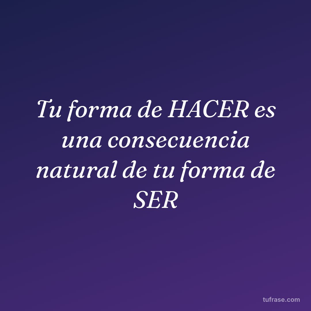 Tu forma de HACER es una consecuencia natural de tu forma de SER