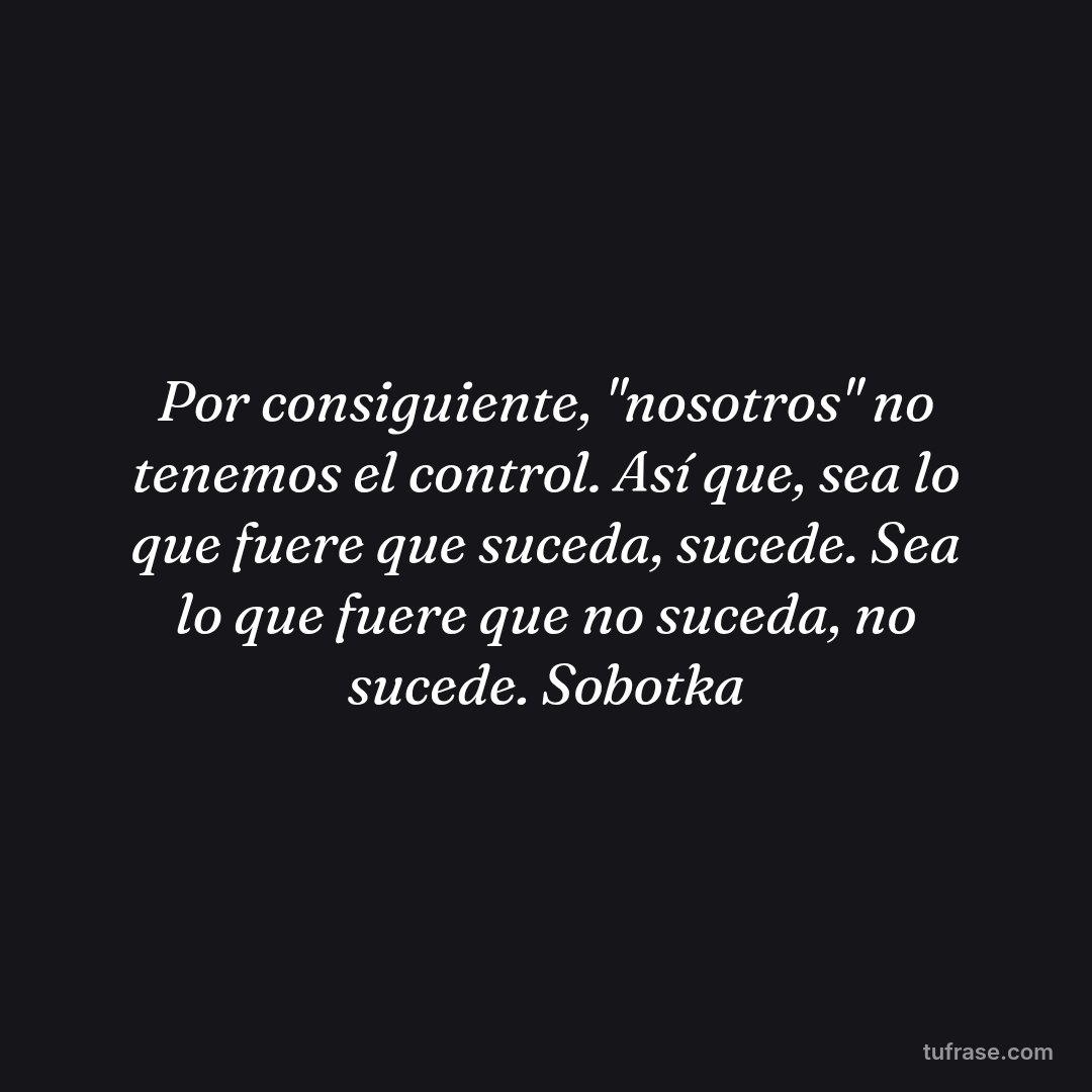 Por consiguiente, "nosotros" no tenemos el control. Así que, sea lo que fuere que suceda, sucede. Sea lo que fuere que no suceda, no sucede. Sobotka