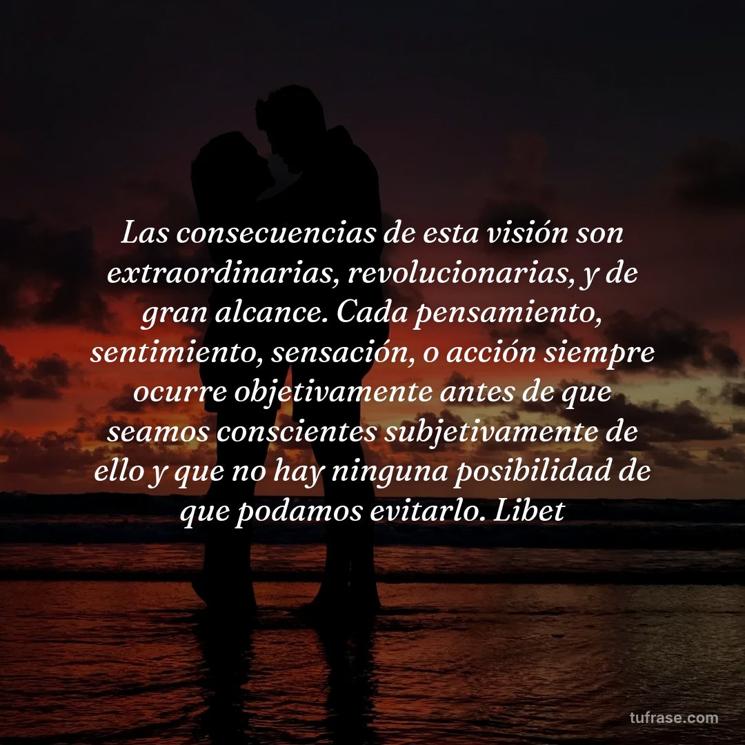 Las consecuencias de esta visión son extraordinarias, revolucionarias, y de gran alcance. Cada pensamiento, sentimiento, sensación, o acción siempre ocurre objetivamente antes de que seamos conscientes subjetivamente de ello y que no hay ninguna posibilidad de que podamos evitarlo. Libet