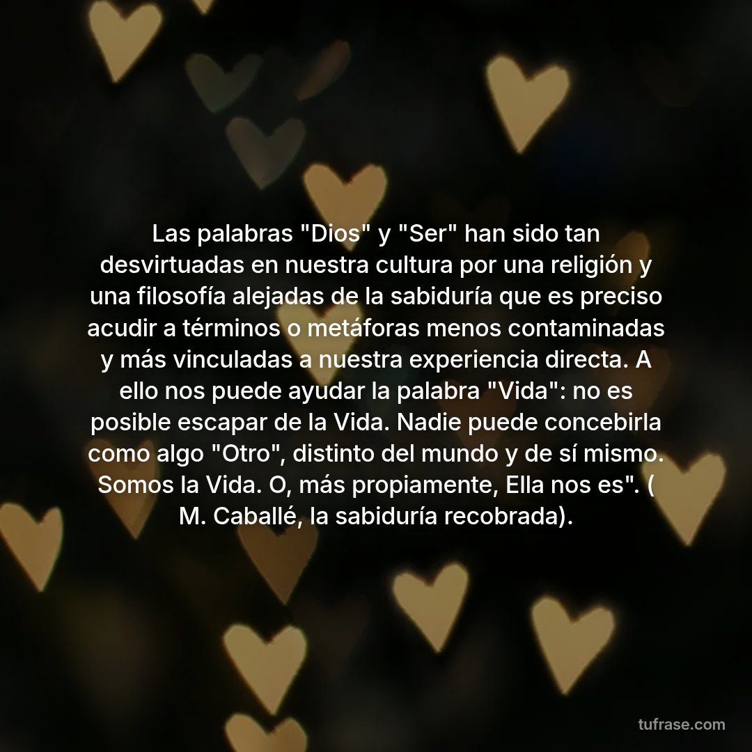 Las palabras "Dios" y "Ser" han sido tan desvirtuadas en nuestra cultura por una religión y una filosofía alejadas de la sabiduría que es preciso acudir a términos o metáforas menos contaminadas y más vinculadas a nuestra experiencia directa. A ello nos puede ayudar la palabra "Vida": no es posible escapar de la Vida. Nadie puede concebirla como algo "Otro", distinto del mundo y de sí mismo. Somos la Vida. O, más propiamente, Ella nos es". ( M. Caballé, la sabiduría recobrada).