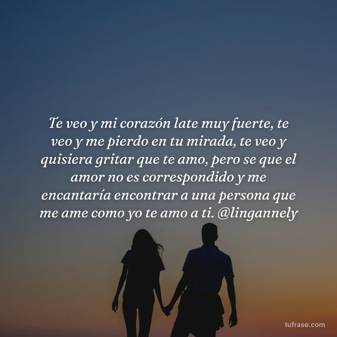 Te veo y mi corazón late muy fuerte, te veo y me pierdo en tu mirada, te veo y quisiera gritar que te amo, pero se que el amor no es correspondido y me encantaría encontrar a una persona que me ame como yo te amo a ti. @lingannely