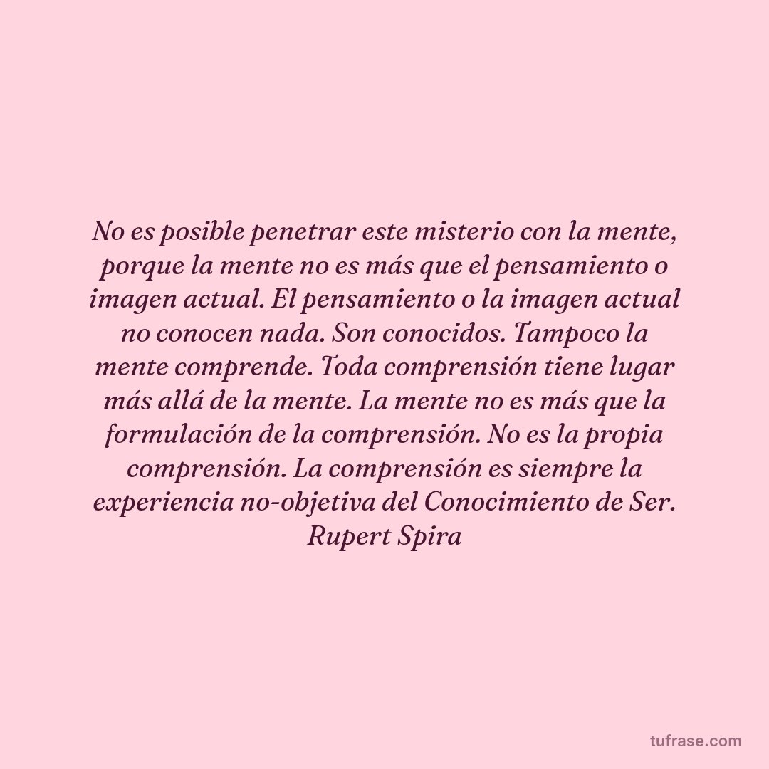 No es posible penetrar este misterio con la mente, porque la mente no es más que el pensamiento o imagen actual. El pensamiento o la imagen actual no conocen nada. Son conocidos. Tampoco la mente comprende. Toda comprensión tiene lugar más allá de la mente. La mente no es más que la formulación de la comprensión. No es la propia comprensión. La comprensión es siempre la experiencia no-objetiva del Conocimiento de Ser. Rupert Spira