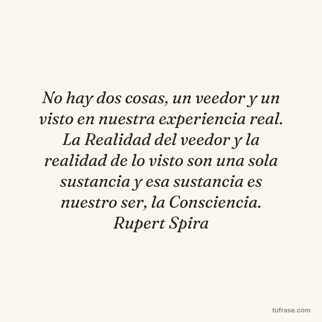 No hay dos cosas, un veedor y un visto en nuestra experiencia real. La Realidad del veedor y la realidad de lo visto son una sola sustancia y esa sustancia es nuestro ser, la Consciencia. Rupert Spira