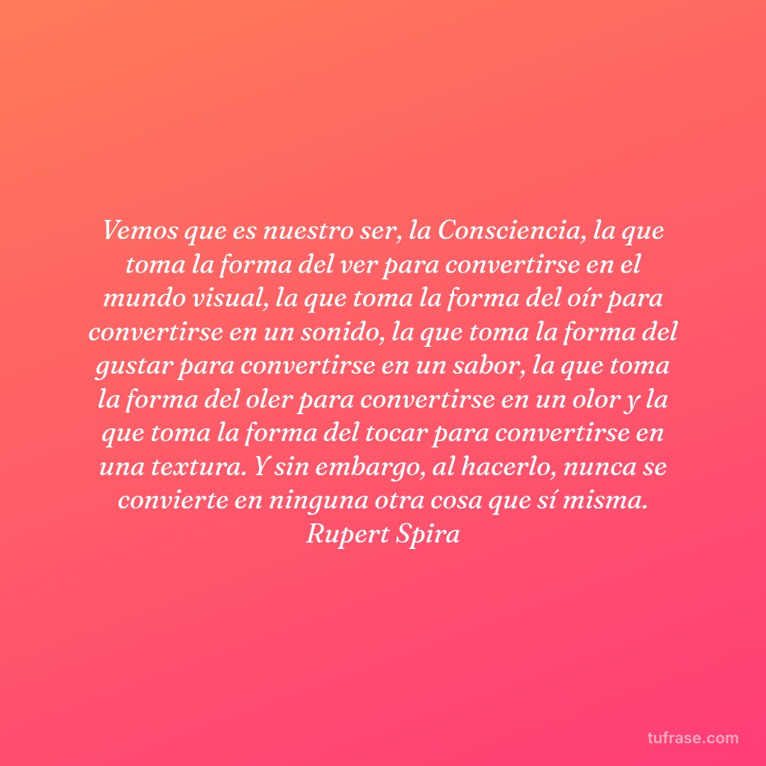 Vemos que es nuestro ser, la Consciencia, la que toma la forma del ver para convertirse en el mundo visual, la que toma la forma del oír para convertirse en un sonido, la que toma la forma del gustar para convertirse en un sabor, la que toma la forma del oler para convertirse en un olor y la que toma la forma del tocar para convertirse en una textura. Y sin embargo, al hacerlo, nunca se convierte en ninguna otra cosa que sí misma. Rupert Spira