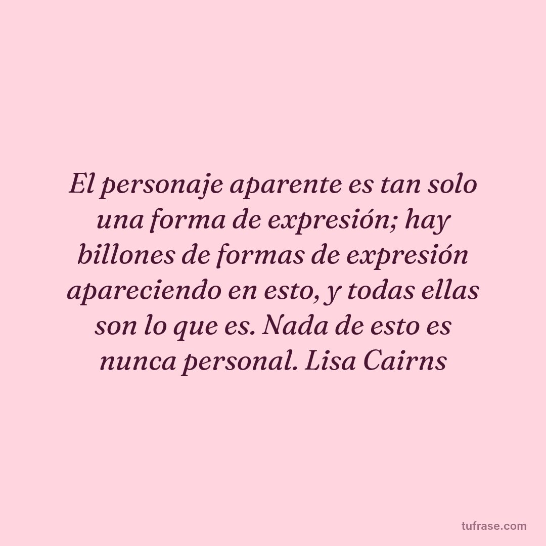 El personaje aparente es tan solo una forma de expresión; hay billones de formas de expresión apareciendo en esto, y todas ellas son lo que es. Nada de esto es nunca personal. Lisa Cairns