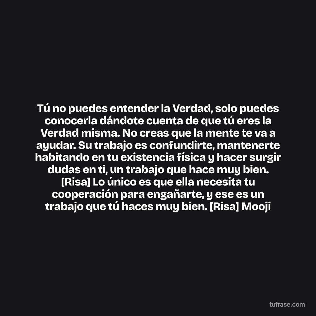 Tú no puedes entender la Verdad, solo puedes conocerla dándote cuenta de que tú eres la Verdad misma. No creas que la mente te va a ayudar. Su trabajo es confundirte, mantenerte habitando en tu existencia física y hacer surgir dudas en ti, un trabajo que hace muy bien. [Risa] Lo único es que ella necesita tu cooperación para engañarte, y ese es un trabajo que tú haces muy bien. [Risa] Mooji