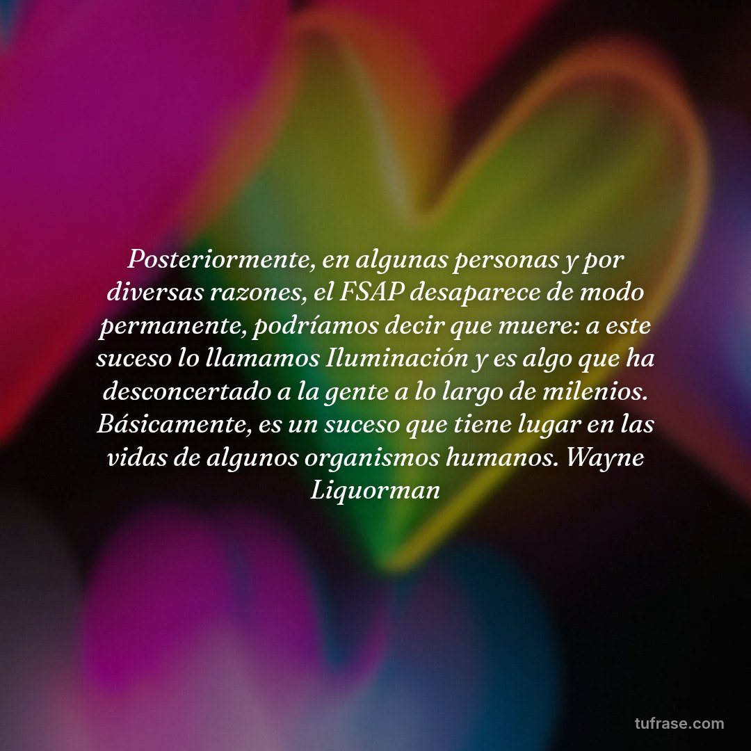 Posteriormente, en algunas personas y por diversas razones, el FSAP desaparece de modo permanente, podríamos decir que muere: a este suceso lo llamamos Iluminación y es algo que ha desconcertado a la gente a lo largo de milenios. Básicamente, es un suceso que tiene lugar en las vidas de algunos organismos humanos. Wayne Liquorman