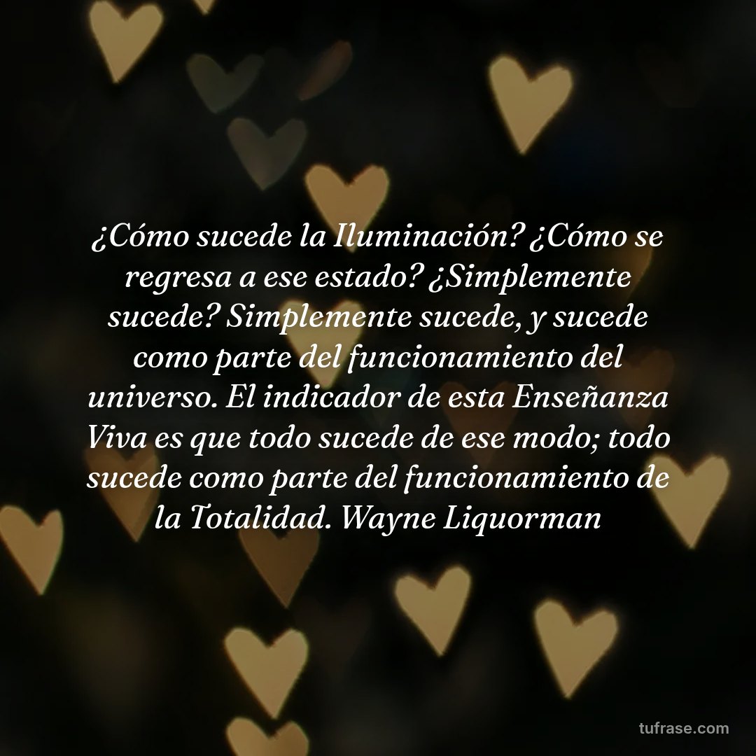 ¿Cómo sucede la Iluminación? ¿Cómo se regresa a ese estado? ¿Simplemente sucede? Simplemente sucede, y sucede como parte del funcionamiento del universo. El indicador de esta Enseñanza Viva es que todo sucede de ese modo; todo sucede como parte del funcionamiento de la Totalidad. Wayne Liquorman