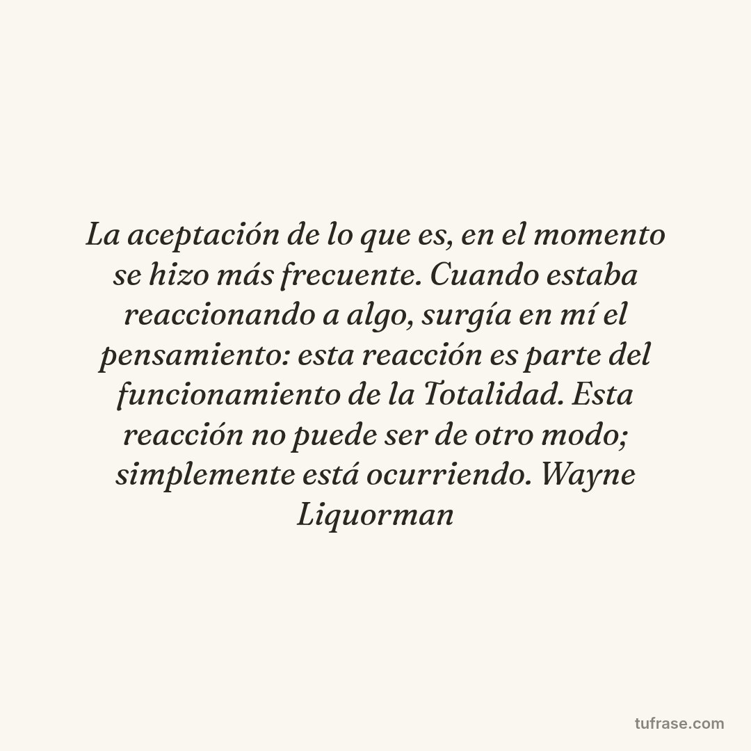 La aceptación de lo que es, en el momento se hizo más frecuente. Cuando estaba reaccionando a algo, surgía en mí el pensamiento: esta reacción es parte del funcionamiento de la Totalidad. Esta reacción no puede ser de otro modo; simplemente está ocurriendo. Wayne Liquorman
