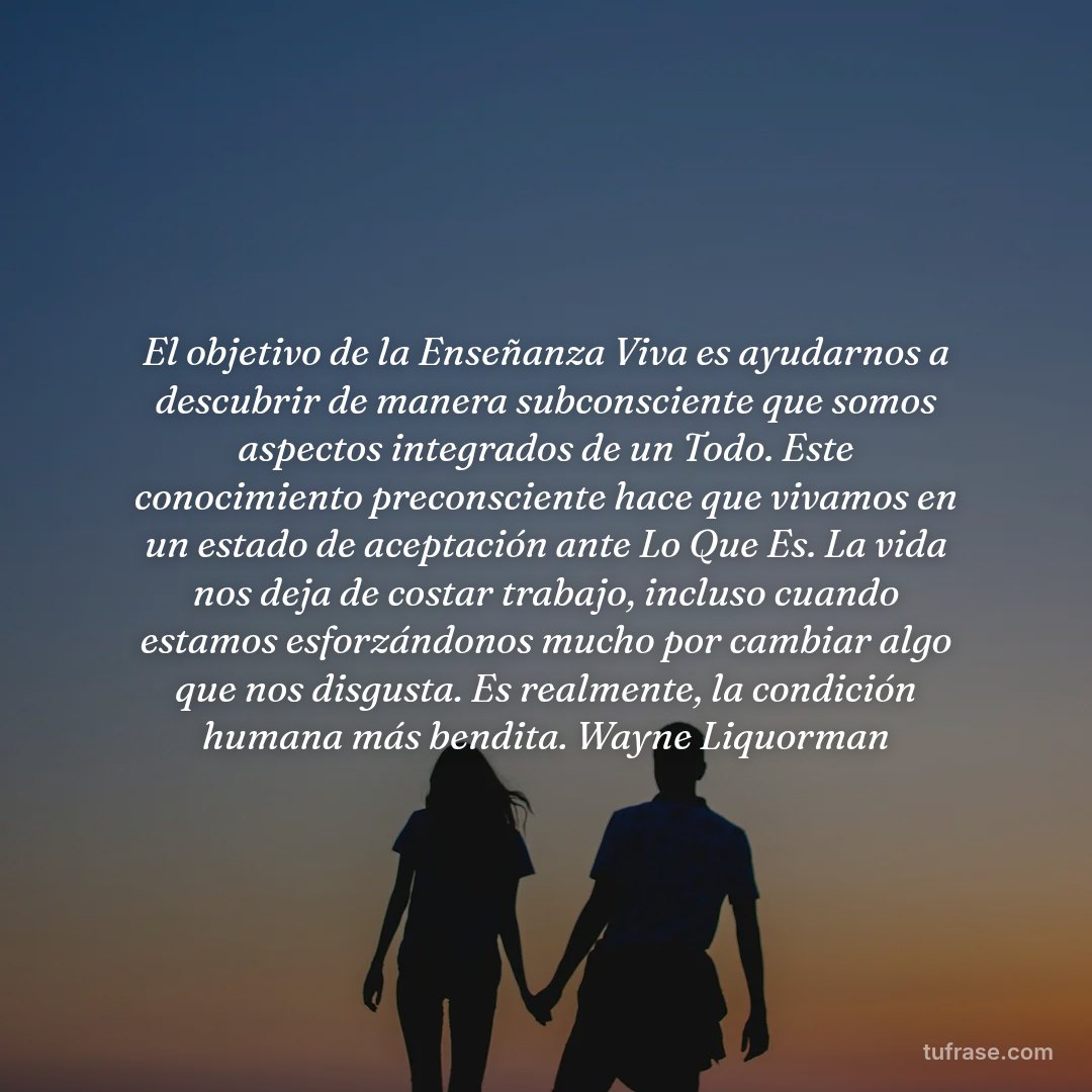 El objetivo de la Enseñanza Viva es ayudarnos a descubrir de manera subconsciente que somos aspectos integrados de un Todo. Este conocimiento preconsciente hace que vivamos en un estado de aceptación ante Lo Que Es. La vida nos deja de costar trabajo, incluso cuando estamos esforzándonos mucho por cambiar algo que nos disgusta. Es realmente, la condición humana más bendita. Wayne Liquorman