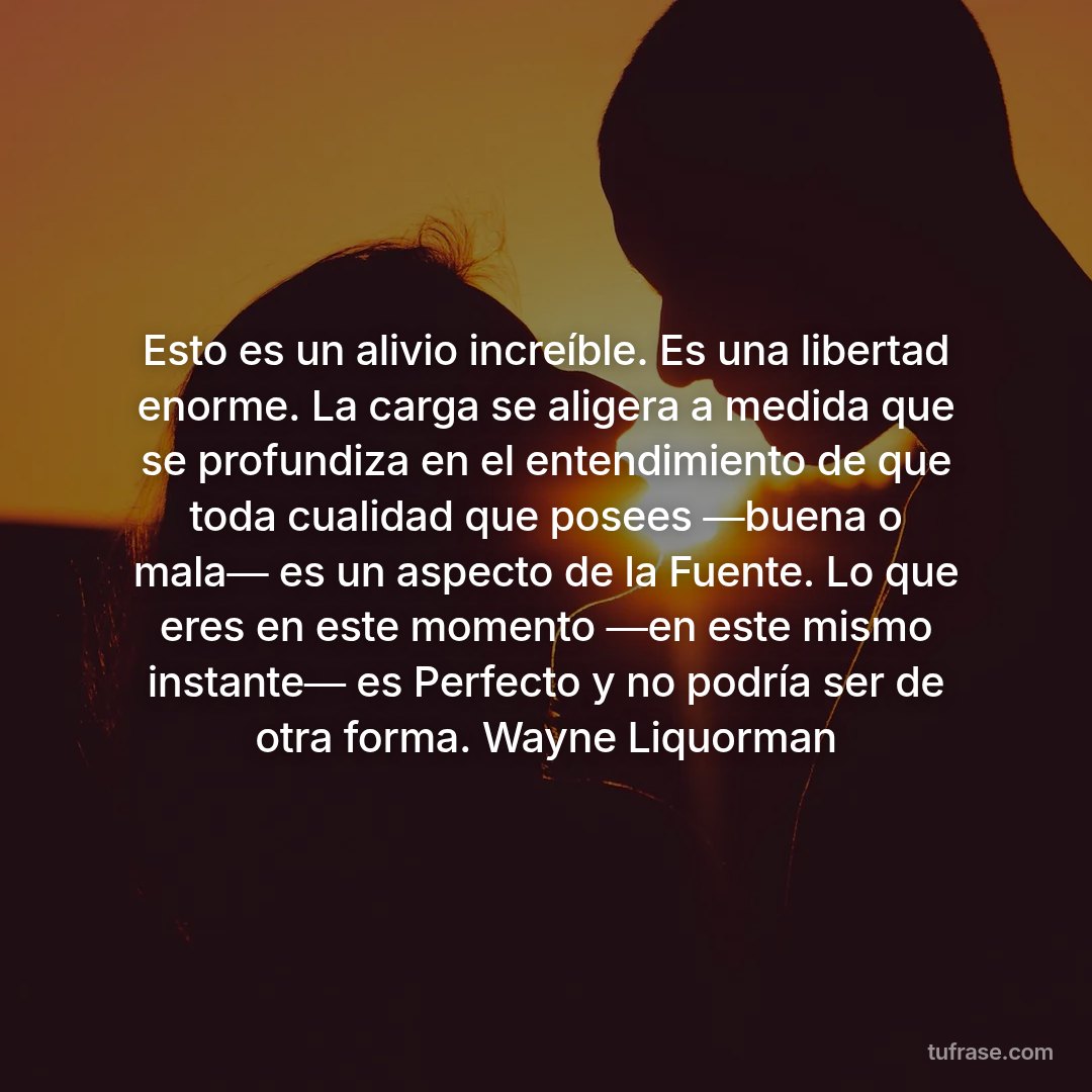 Esto es un alivio increíble. Es una libertad enorme. La carga se aligera a medida que se profundiza en el entendimiento de que toda cualidad que posees ―buena o mala― es un aspecto de la Fuente. Lo que eres en este momento ―en este mismo instante― es Perfecto y no podría ser de otra forma. Wayne Liquorman
