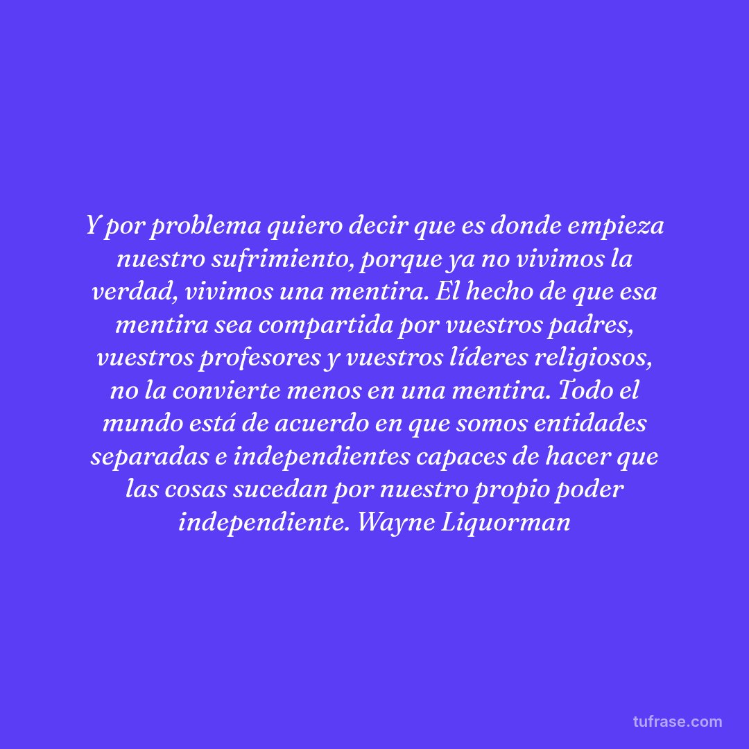 Y por problema quiero decir que es donde empieza nuestro sufrimiento, porque ya no vivimos la verdad, vivimos una mentira. El hecho de que esa mentira sea compartida por vuestros padres, vuestros profesores y vuestros líderes religiosos, no la convierte menos en una mentira. Todo el mundo está de acuerdo en que somos entidades separadas e independientes capaces de hacer que las cosas sucedan por nuestro propio poder independiente. Wayne Liquorman