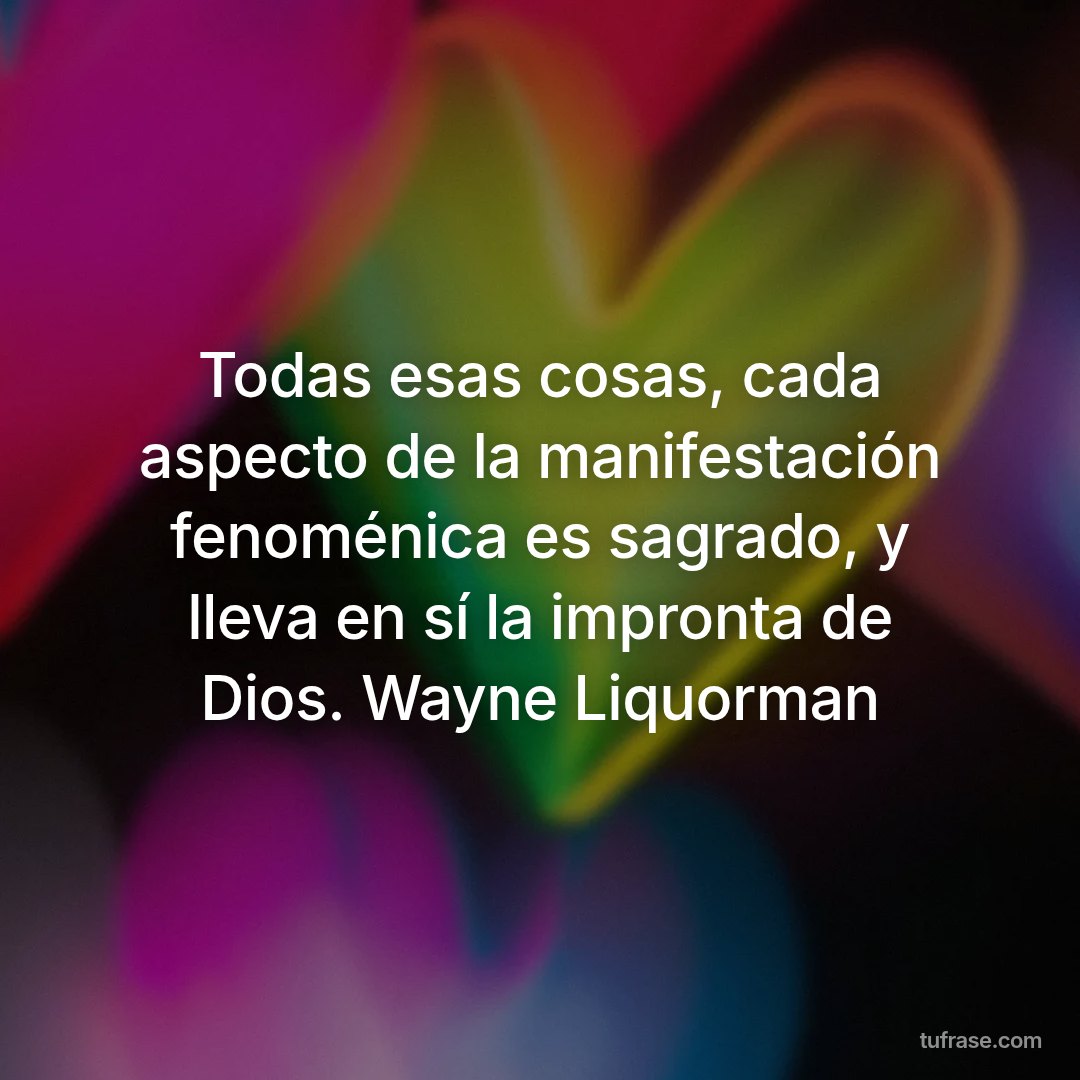 Todas esas cosas, cada aspecto de la manifestación fenoménica es sagrado, y lleva en sí la impronta de Dios. Wayne Liquorman