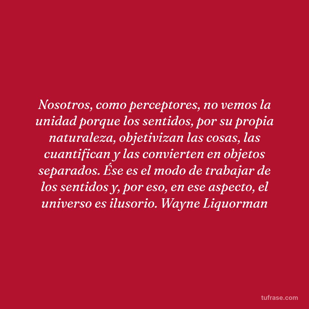 Nosotros, como perceptores, no vemos la unidad porque los sentidos, por su propia naturaleza, objetivizan las cosas, las cuantifican y las convierten en objetos separados. Ése es el modo de trabajar de los sentidos y, por eso, en ese aspecto, el universo es ilusorio. Wayne Liquorman