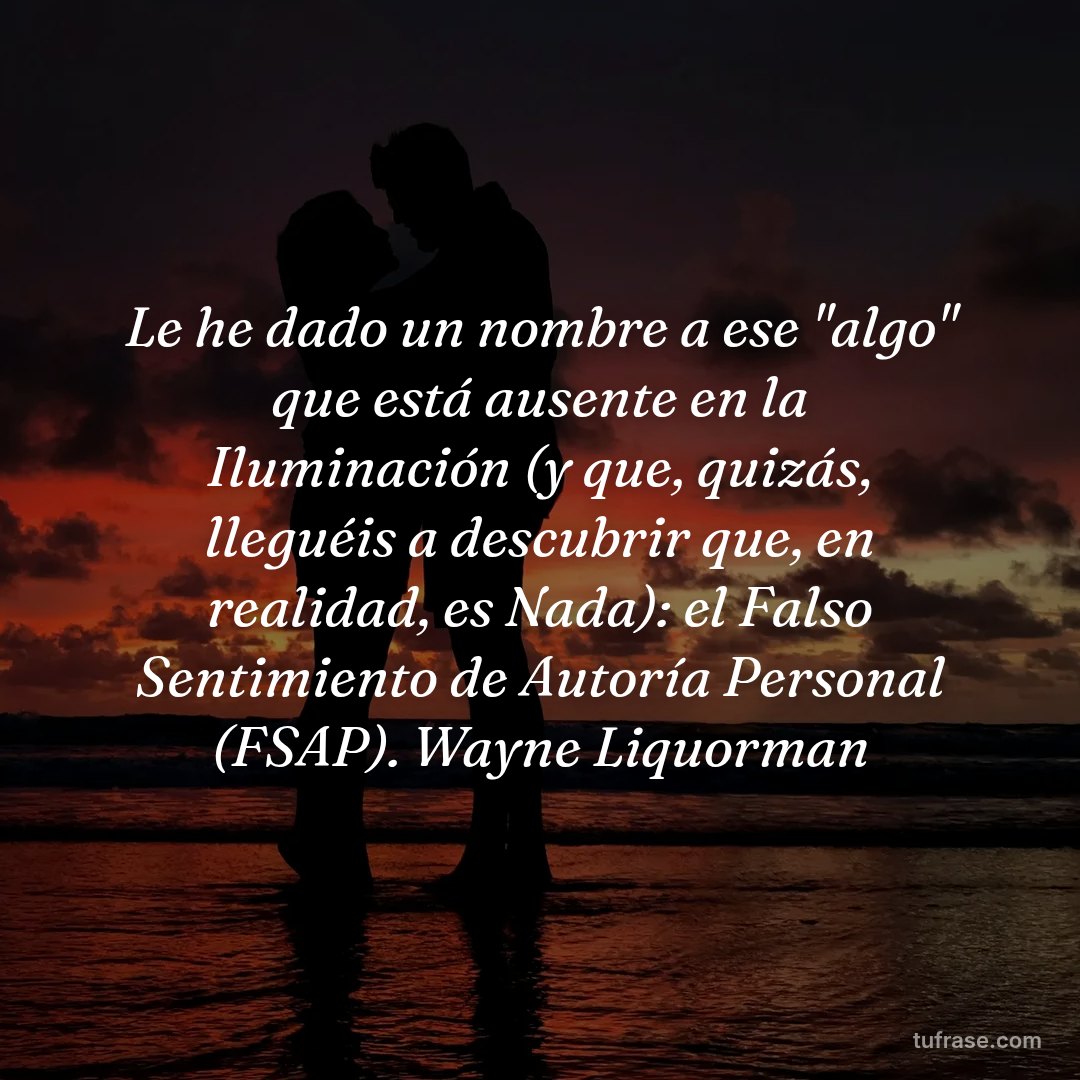 Le he dado un nombre a ese "algo" que está ausente en la Iluminación (y que, quizás, lleguéis a descubrir que, en realidad, es Nada): el Falso Sentimiento de Autoría Personal (FSAP). Wayne Liquorman