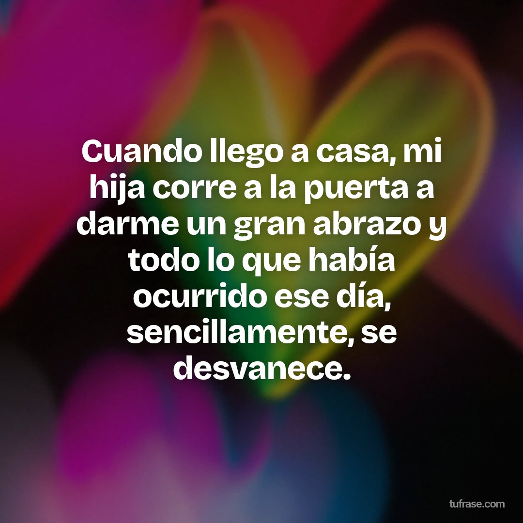 Cuando llego a casa, mi hija corre a la puerta a darme un gran abrazo y todo lo que había ocurrido ese día, sencillamente, se desvanece.
