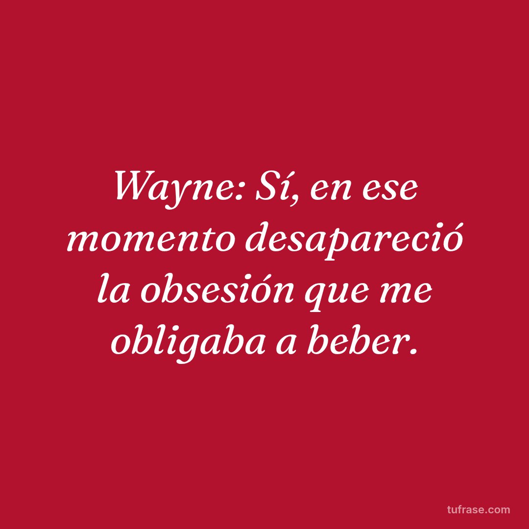 Wayne: Sí, en ese momento desapareció la obsesión que me obligaba a beber.