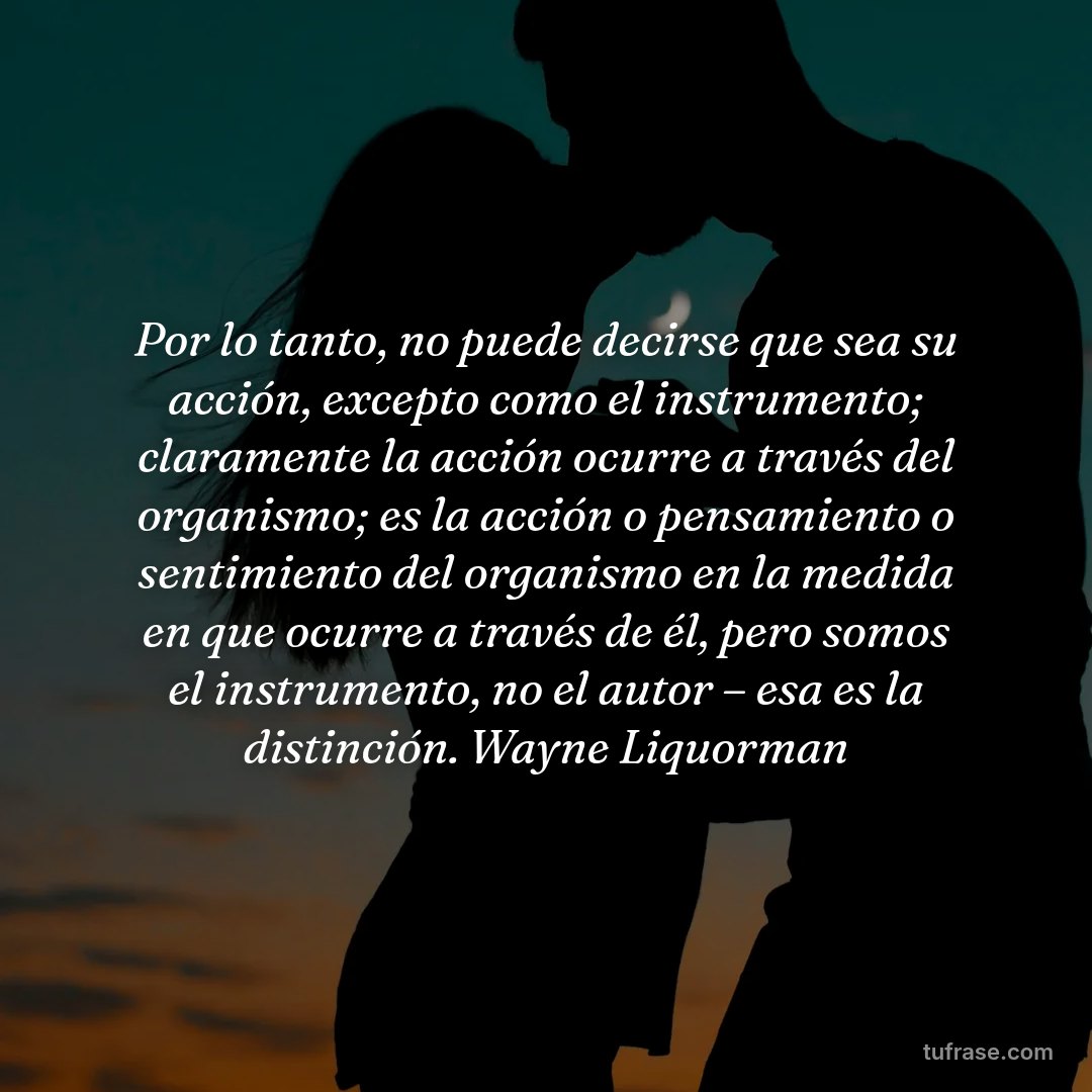 Por lo tanto, no puede decirse que sea su acción, excepto como el instrumento; claramente la acción ocurre a través del organismo; es la acción o pensamiento o sentimiento del organismo en la medida en que ocurre a través de él, pero somos el instrumento, no el autor – esa es la distinción. Wayne Liquorman