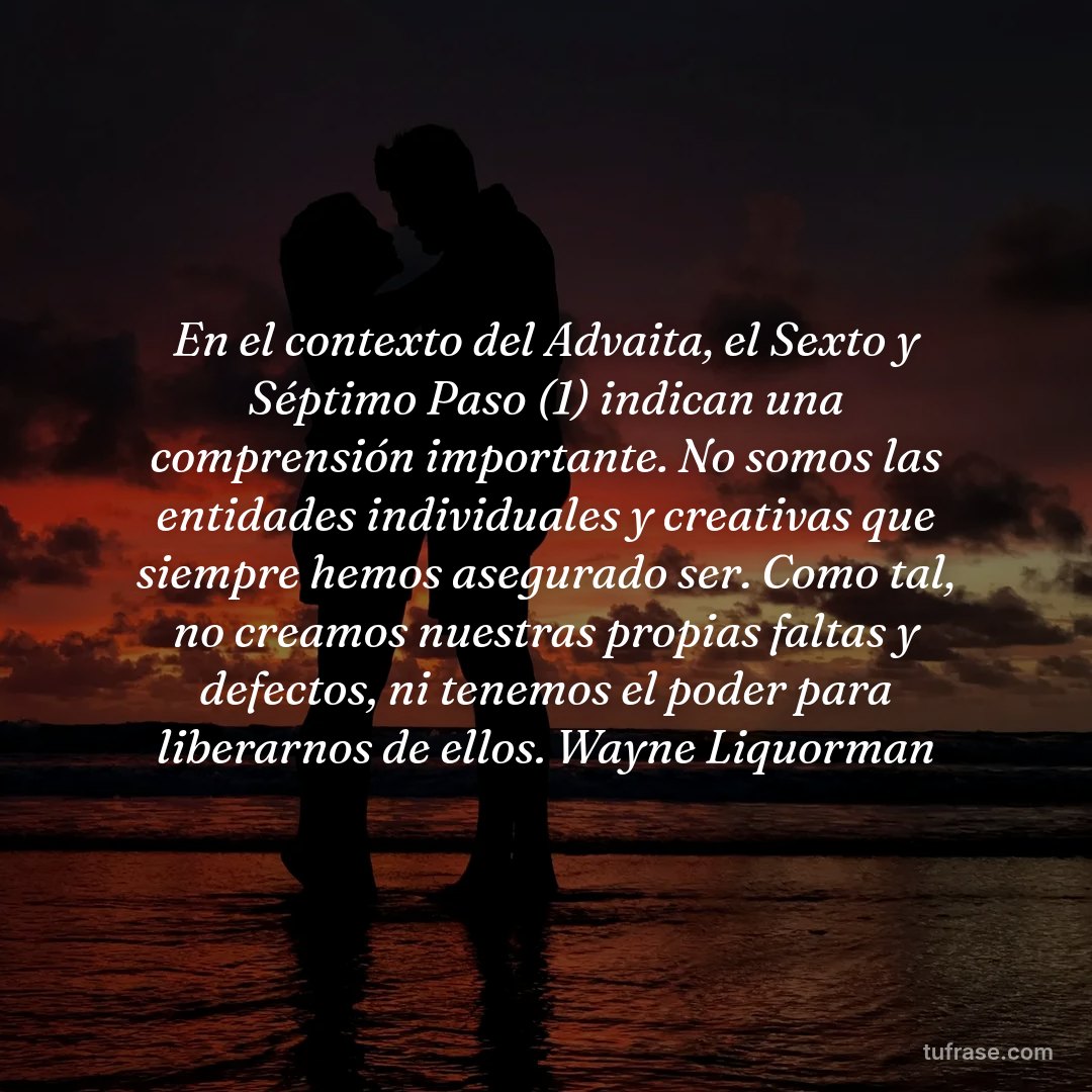 En el contexto del Advaita, el Sexto y Séptimo Paso (1) indican una comprensión importante. No somos las entidades individuales y creativas que siempre hemos asegurado ser. Como tal, no creamos nuestras propias faltas y defectos, ni tenemos el poder para liberarnos de ellos. Wayne Liquorman