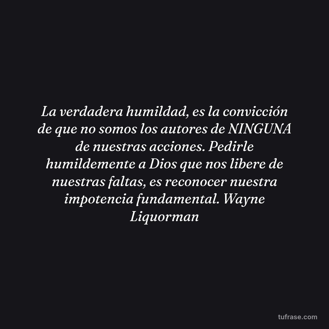 La verdadera humildad, es la convicción de que no somos los autores de NINGUNA de nuestras acciones. Pedirle humildemente a Dios que nos libere de nuestras faltas, es reconocer nuestra impotencia fundamental. Wayne Liquorman