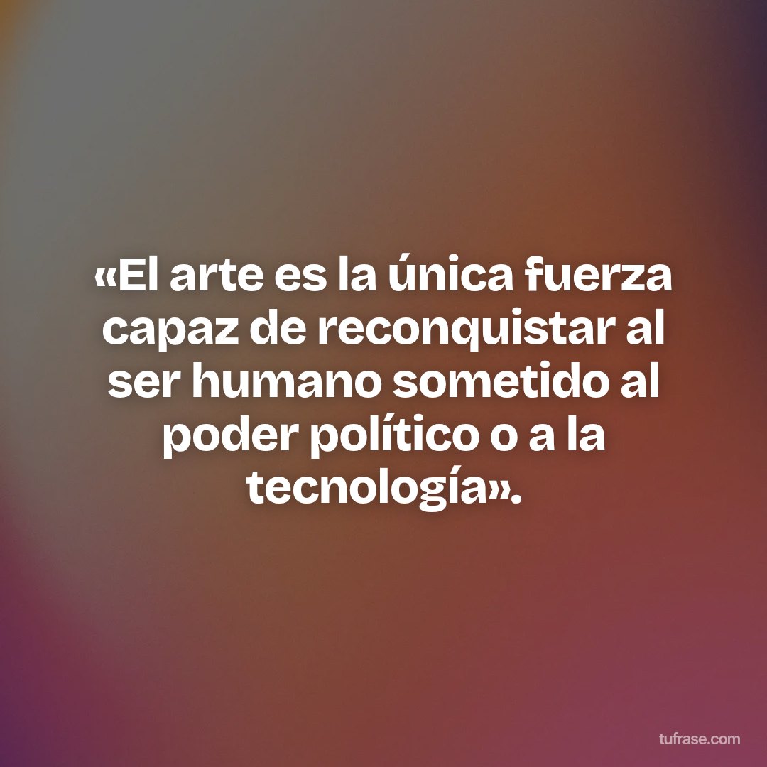 «El arte es la única fuerza capaz de reconquistar al ser humano sometido al poder político o a la tecnología».