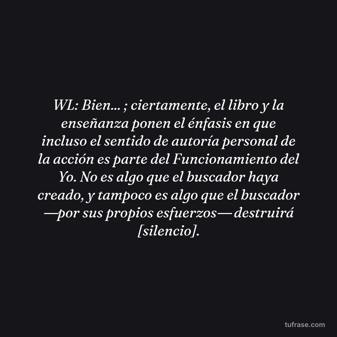 WL: Bien... ; ciertamente, el libro y la enseñanza ponen el énfasis en que incluso el sentido de autoría personal de la acción es parte del Funcionamiento del Yo. No es algo que el buscador haya creado, y tampoco es algo que el buscador ―por sus propios esfuerzos― destruirá [silencio].