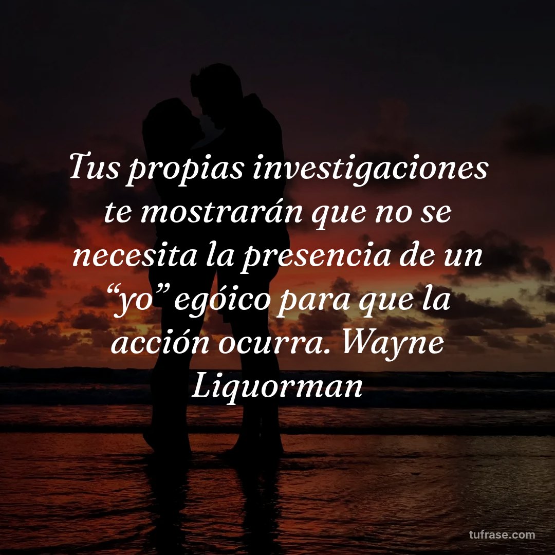 Tus propias investigaciones te mostrarán que no se necesita la presencia de un “yo” egóico para que la acción ocurra. Wayne Liquorman