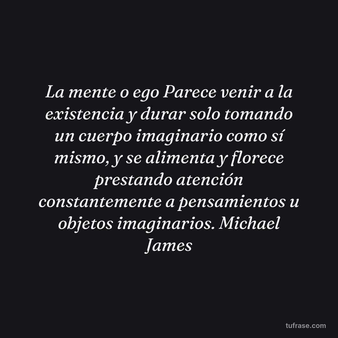 La mente o ego Parece venir a la existencia y durar solo tomando un cuerpo imaginario como sí mismo, y se alimenta y florece prestando atención constantemente a pensamientos u objetos imaginarios. Michael James