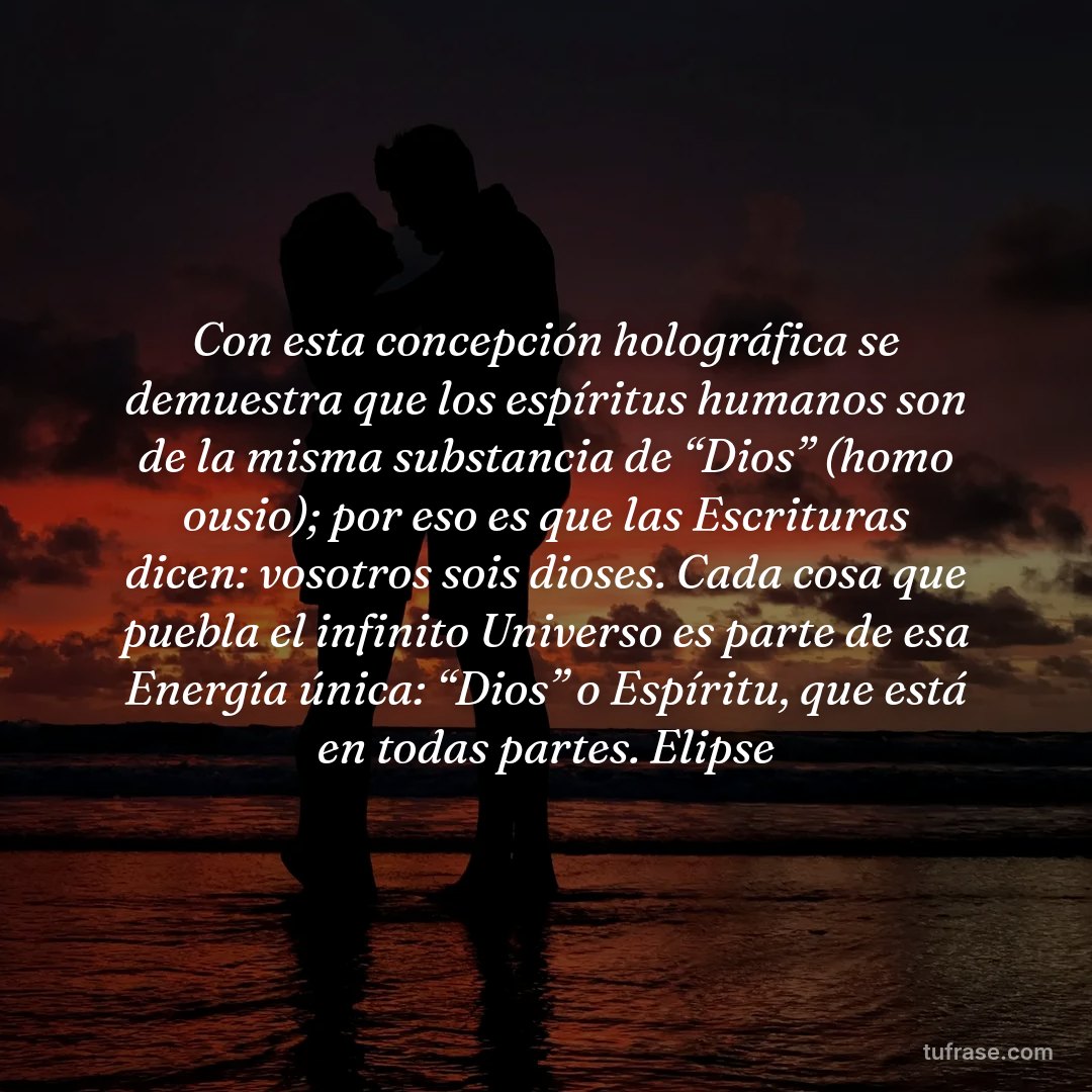Con esta concepción holográfica se demuestra que los espíritus humanos son de la misma substancia de “Dios” (homo ousio); por eso es que las Escrituras dicen: vosotros sois dioses. Cada cosa que puebla el infinito Universo es parte de esa Energía única: “Dios” o Espíritu, que está en todas partes. Elipse