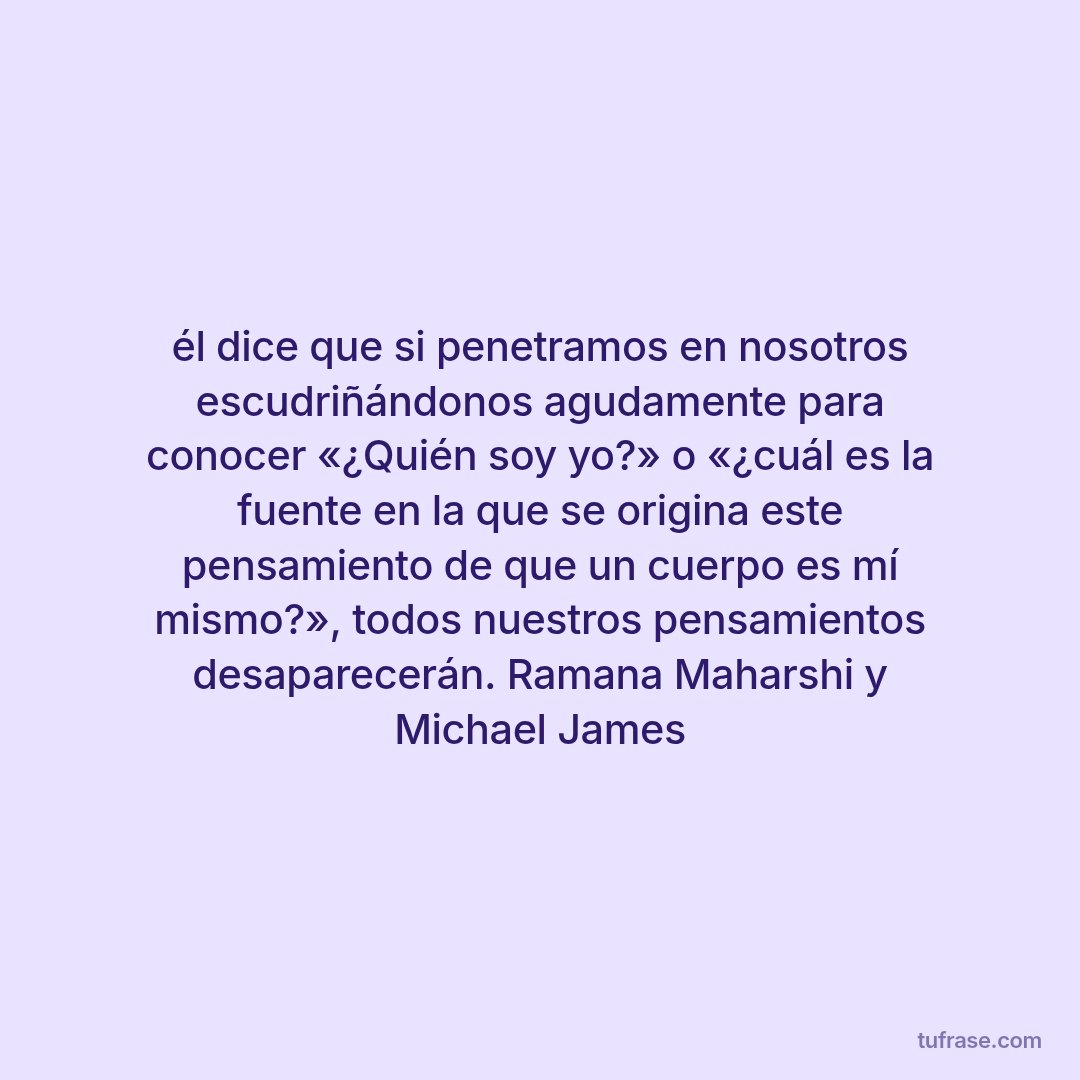 él dice que si penetramos en nosotros escudriñándonos agudamente para conocer «¿Quién soy yo?» o «¿cuál es la fuente en la que se origina este pensamiento de que un cuerpo es mí mismo?», todos nuestros pensamientos desaparecerán. Ramana Maharshi y Michael James