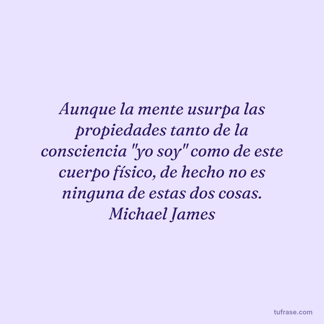 Aunque la mente usurpa las propiedades tanto de la consciencia "yo soy" como de este cuerpo físico, de hecho no es ninguna de estas dos cosas. Michael James