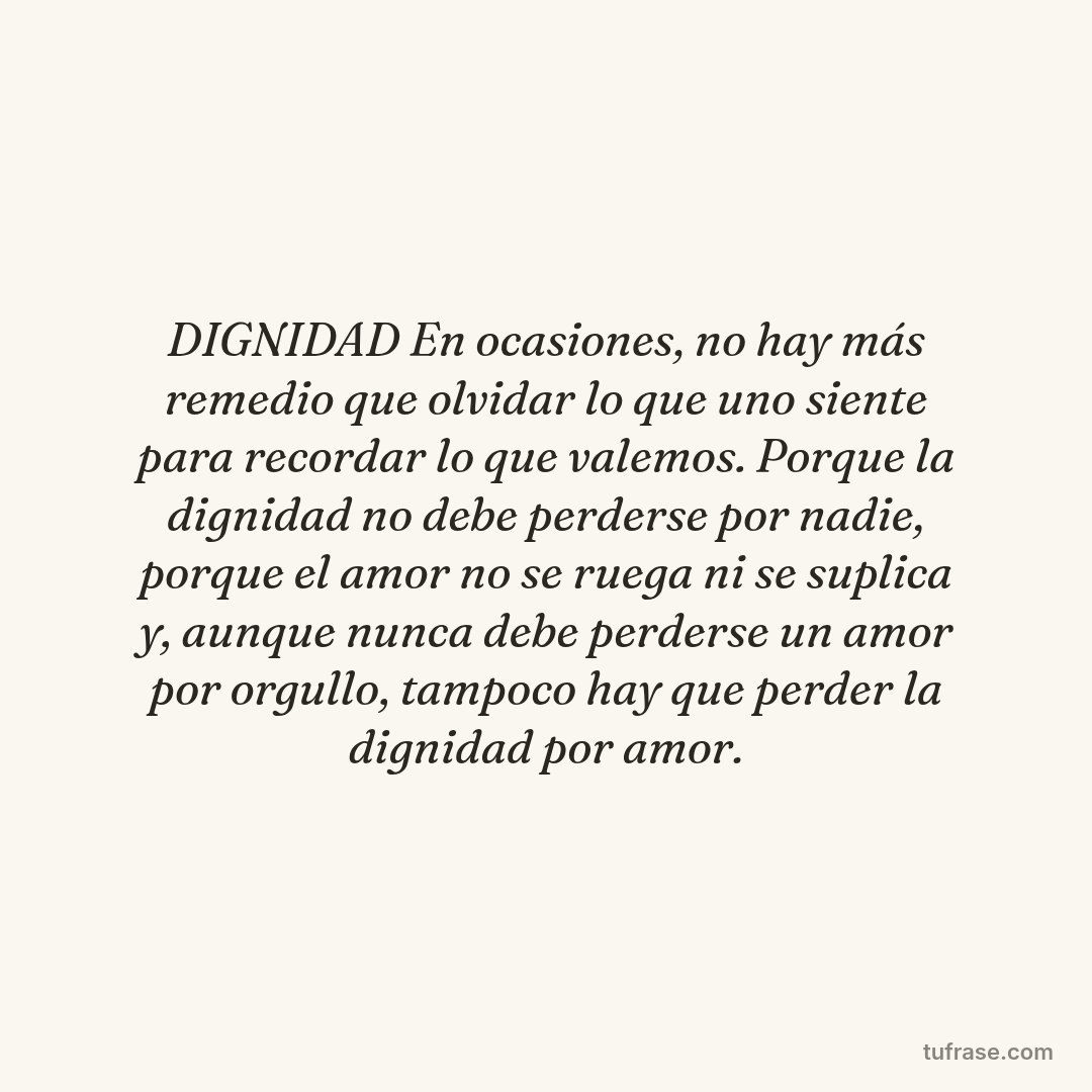 DIGNIDAD En ocasiones, no hay más remedio que olvidar lo que uno siente para recordar lo que valemos. Porque la dignidad no debe perderse por nadie, porque el amor no se ruega ni se suplica y, aunque nunca debe perderse un amor por orgullo, tampoco hay que perder la dignidad por amor.