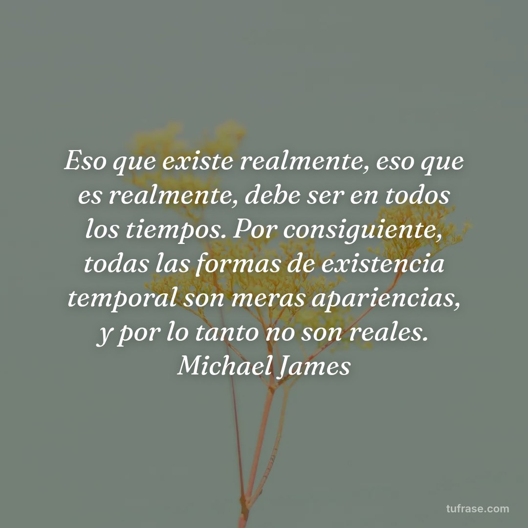 Eso que existe realmente, eso que es realmente, debe ser en todos los tiempos. Por consiguiente, todas las formas de existencia temporal son meras apariencias, y por lo tanto no son reales. Michael James