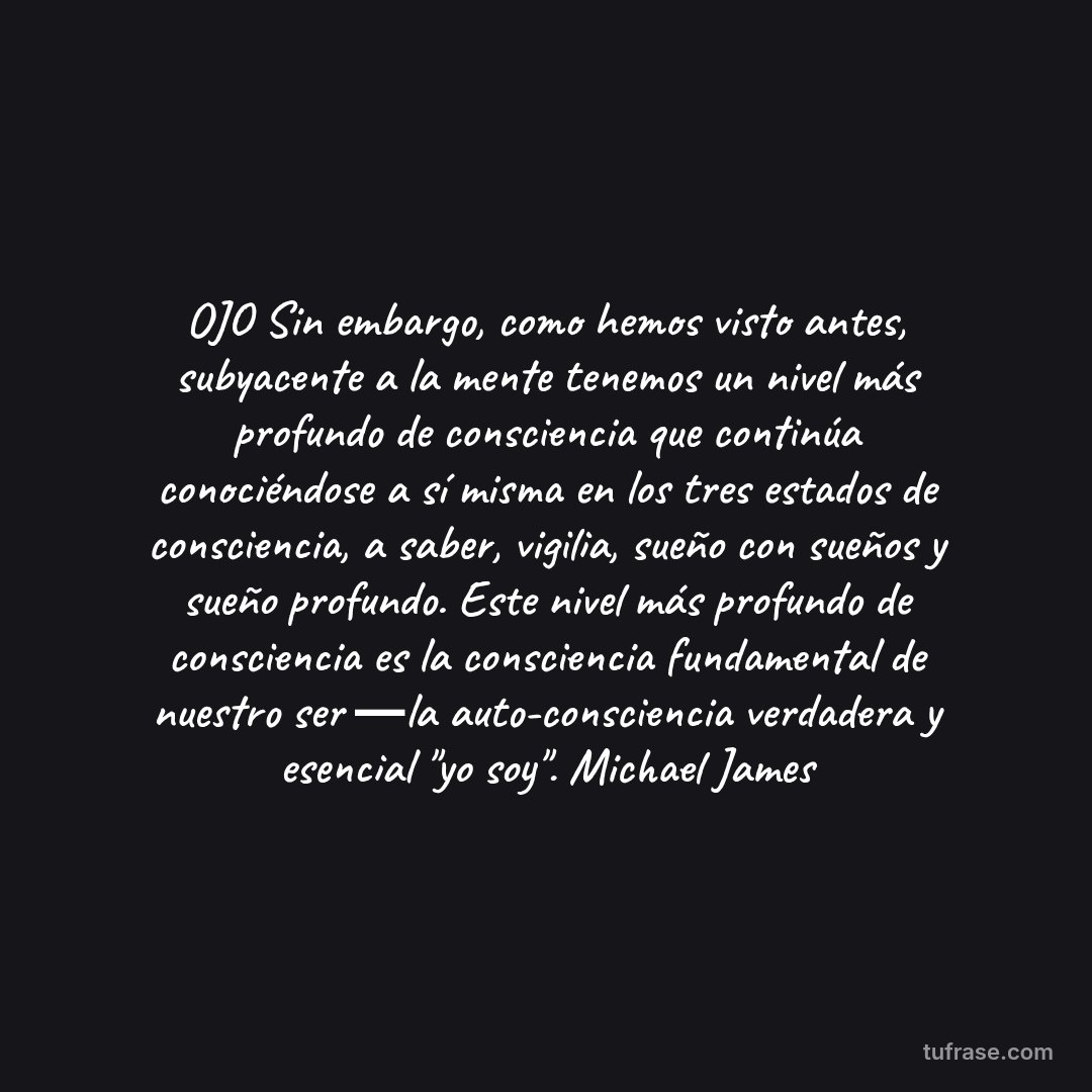 OJO Sin embargo, como hemos visto antes, subyacente a la mente tenemos un nivel más profundo de consciencia que continúa conociéndose a sí misma en los tres estados de consciencia, a saber, vigilia, sueño con sueños y sueño profundo. Este nivel más profundo de consciencia es la consciencia fundamental de nuestro ser ―la auto-consciencia verdadera y esencial "yo soy". Michael James