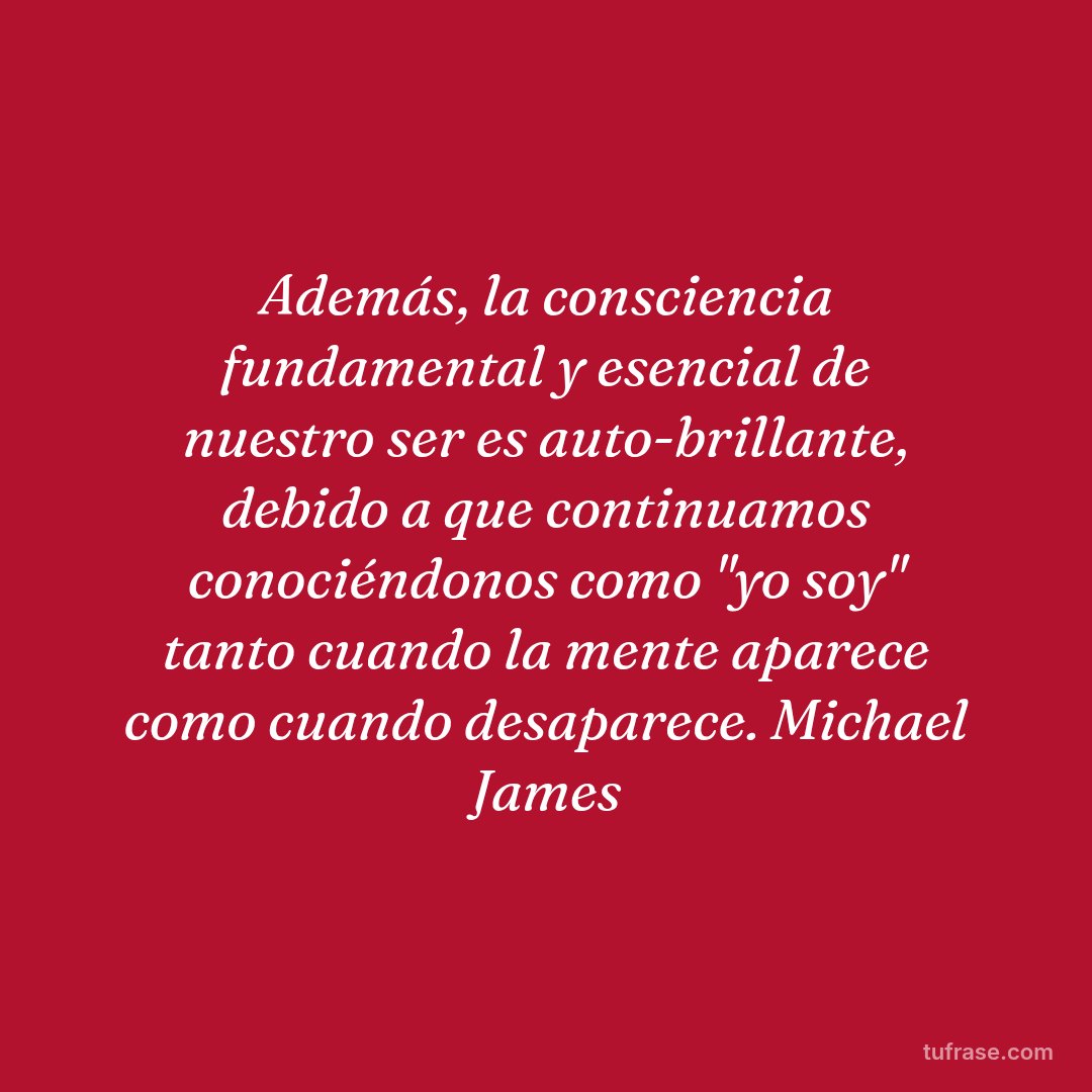 Además, la consciencia fundamental y esencial de nuestro ser es auto-brillante, debido a que continuamos conociéndonos como "yo soy" tanto cuando la mente aparece como cuando desaparece. Michael James