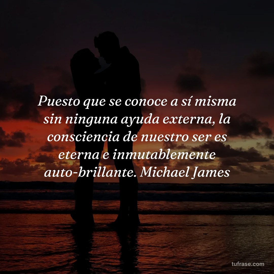 Puesto que se conoce a sí misma sin ninguna ayuda externa, la consciencia de nuestro ser es eterna e inmutablemente auto-brillante. Michael James