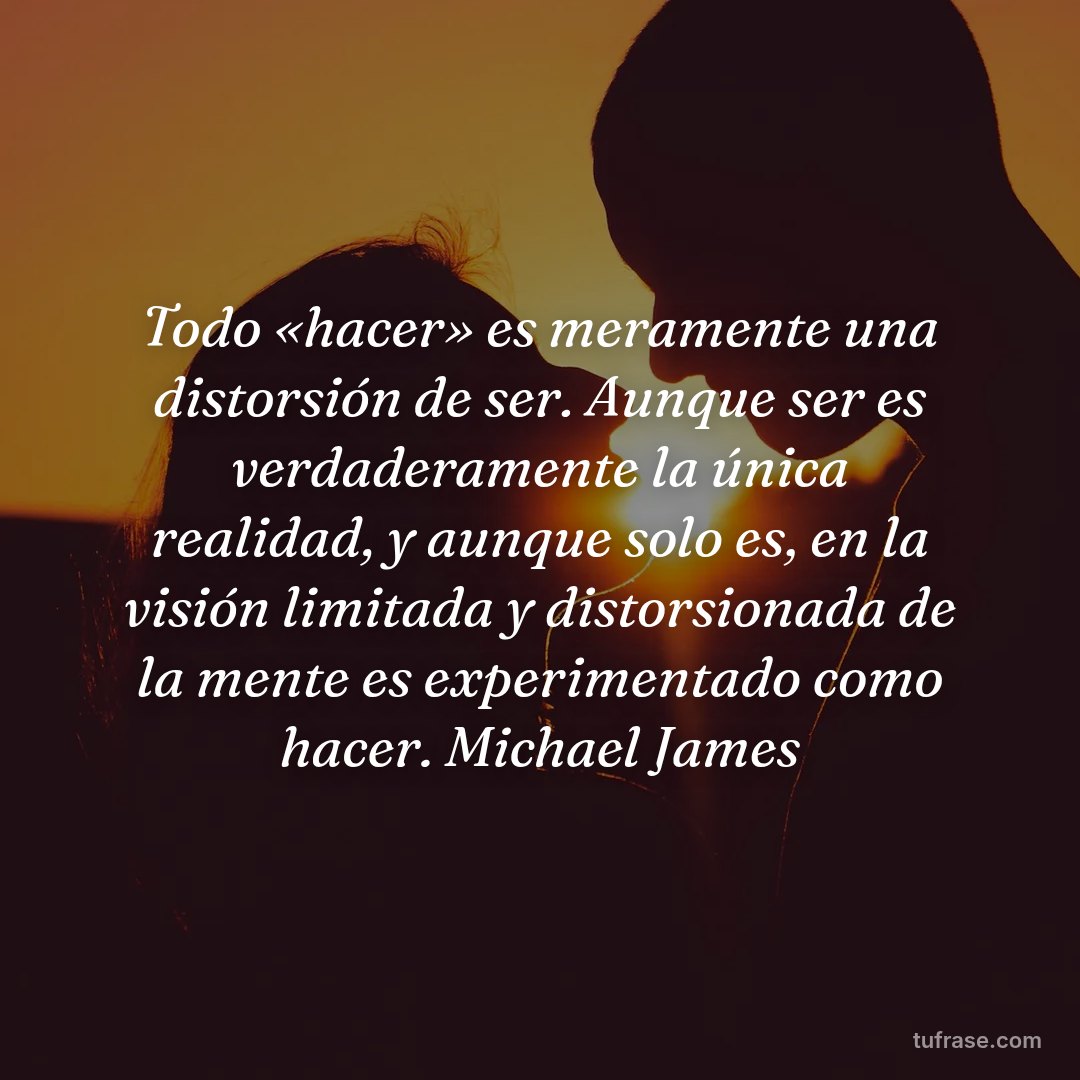 Todo «hacer» es meramente una distorsión de ser. Aunque ser es verdaderamente la única realidad, y aunque solo es, en la visión limitada y distorsionada de la mente es experimentado como hacer. Michael James