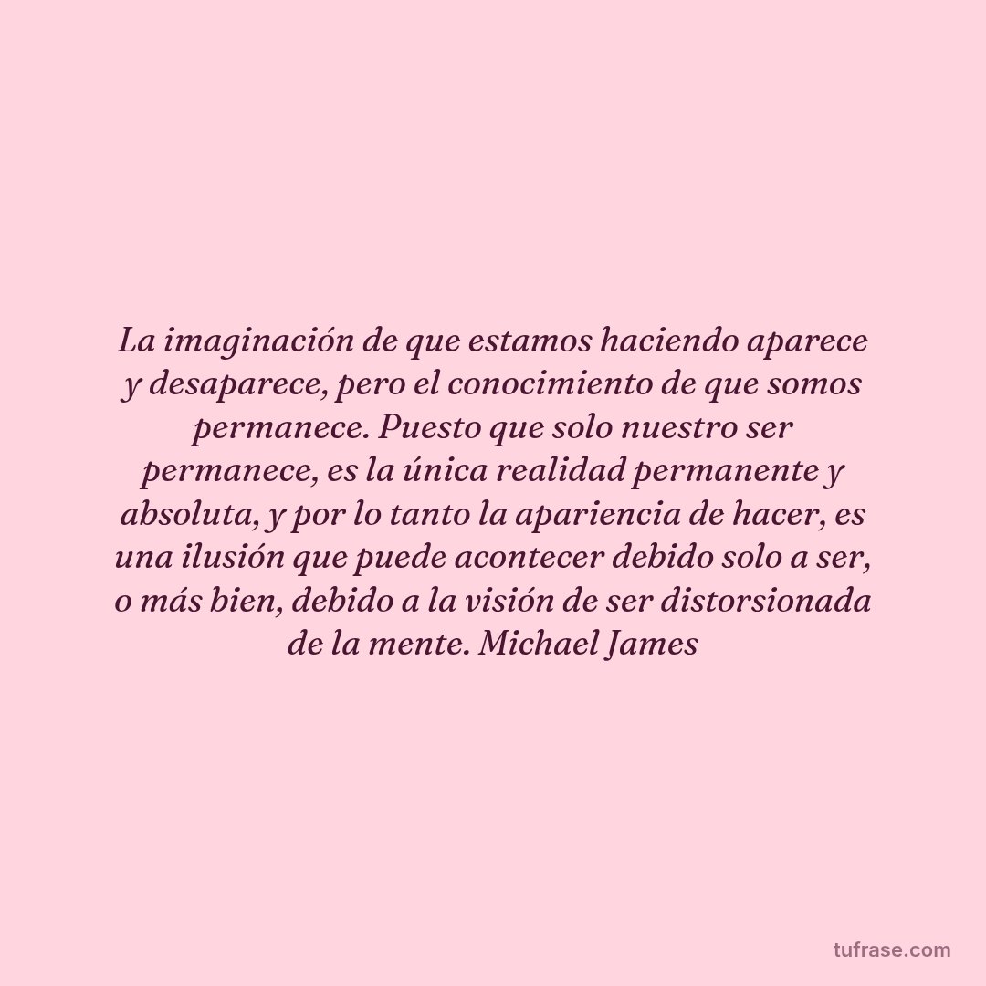 La imaginación de que estamos haciendo aparece y desaparece, pero el conocimiento de que somos permanece. Puesto que solo nuestro ser permanece, es la única realidad permanente y absoluta, y por lo tanto la apariencia de hacer, es una ilusión que puede acontecer debido solo a ser, o más bien, debido a la visión de ser distorsionada de la mente. Michael James