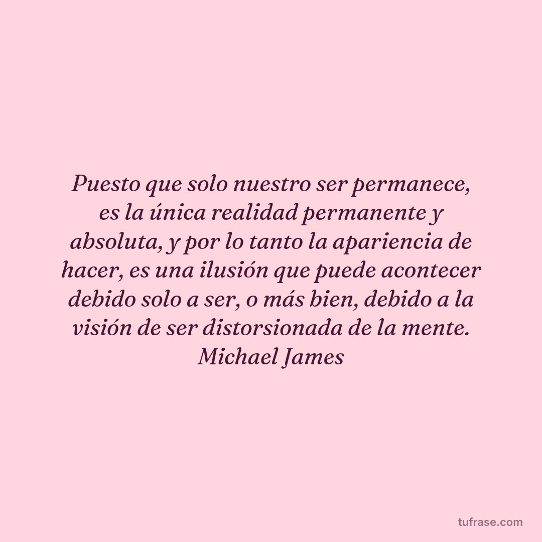 Puesto que solo nuestro ser permanece, es la única realidad permanente y absoluta, y por lo tanto la apariencia de hacer, es una ilusión que puede acontecer debido solo a ser, o más bien, debido a la visión de ser distorsionada de la mente. Michael James