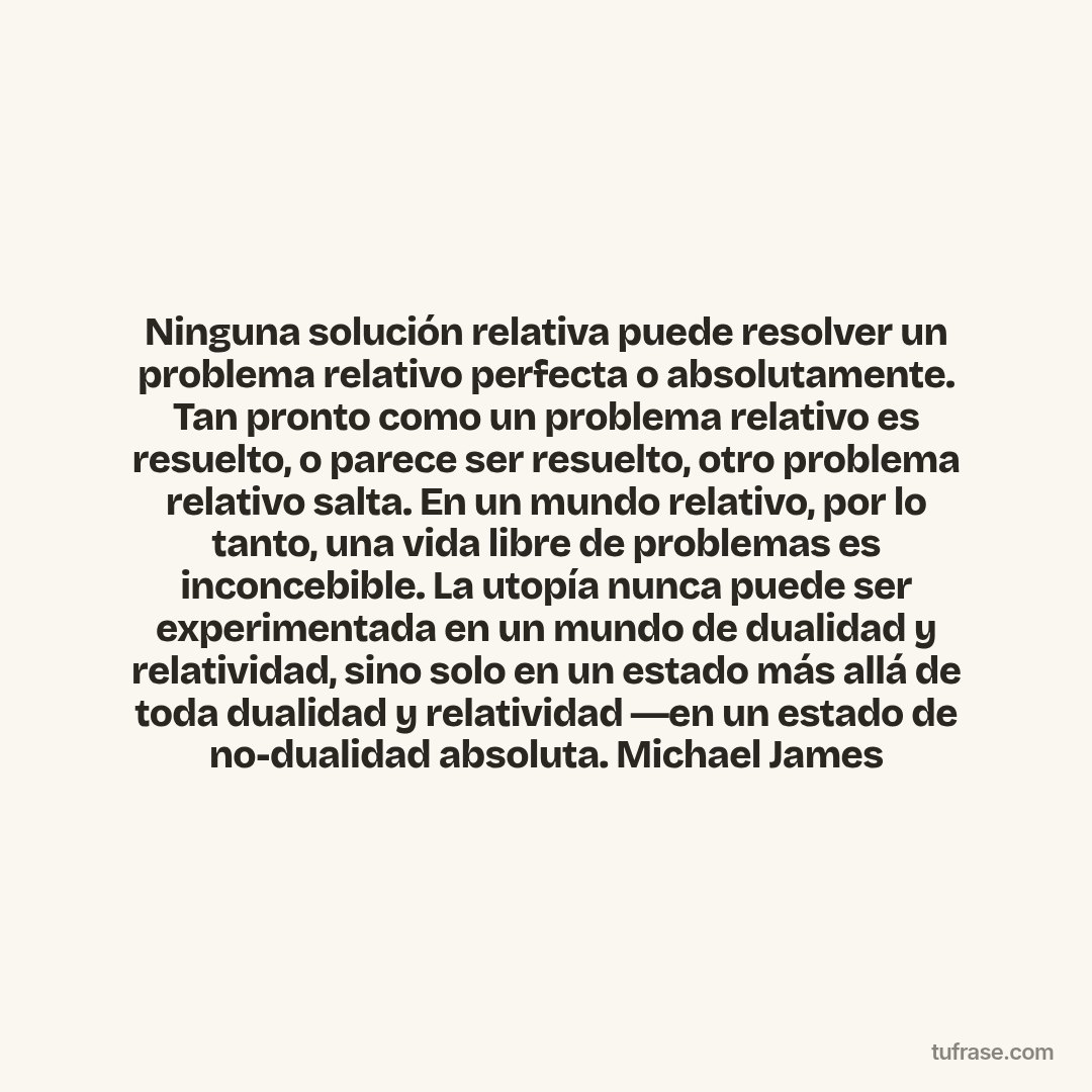 Ninguna solución relativa puede resolver un problema relativo perfecta o absolutamente. Tan pronto como un problema relativo es resuelto, o parece ser resuelto, otro problema relativo salta. En un mundo relativo, por lo tanto, una vida libre de problemas es inconcebible. La utopía nunca puede ser experimentada en un mundo de dualidad y relatividad, sino solo en un estado más allá de toda dualidad y relatividad ―en un estado de no-dualidad absoluta. Michael James