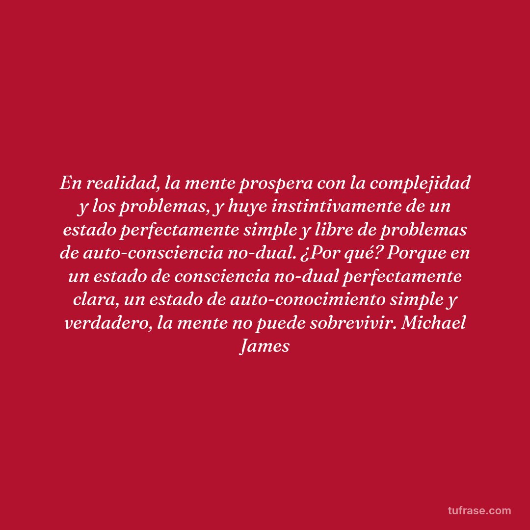 En realidad, la mente prospera con la complejidad y los problemas, y huye instintivamente de un estado perfectamente simple y libre de problemas de auto-consciencia no-dual. ¿Por qué? Porque en un estado de consciencia no-dual perfectamente clara, un estado de auto-conocimiento simple y verdadero, la mente no puede sobrevivir. Michael James