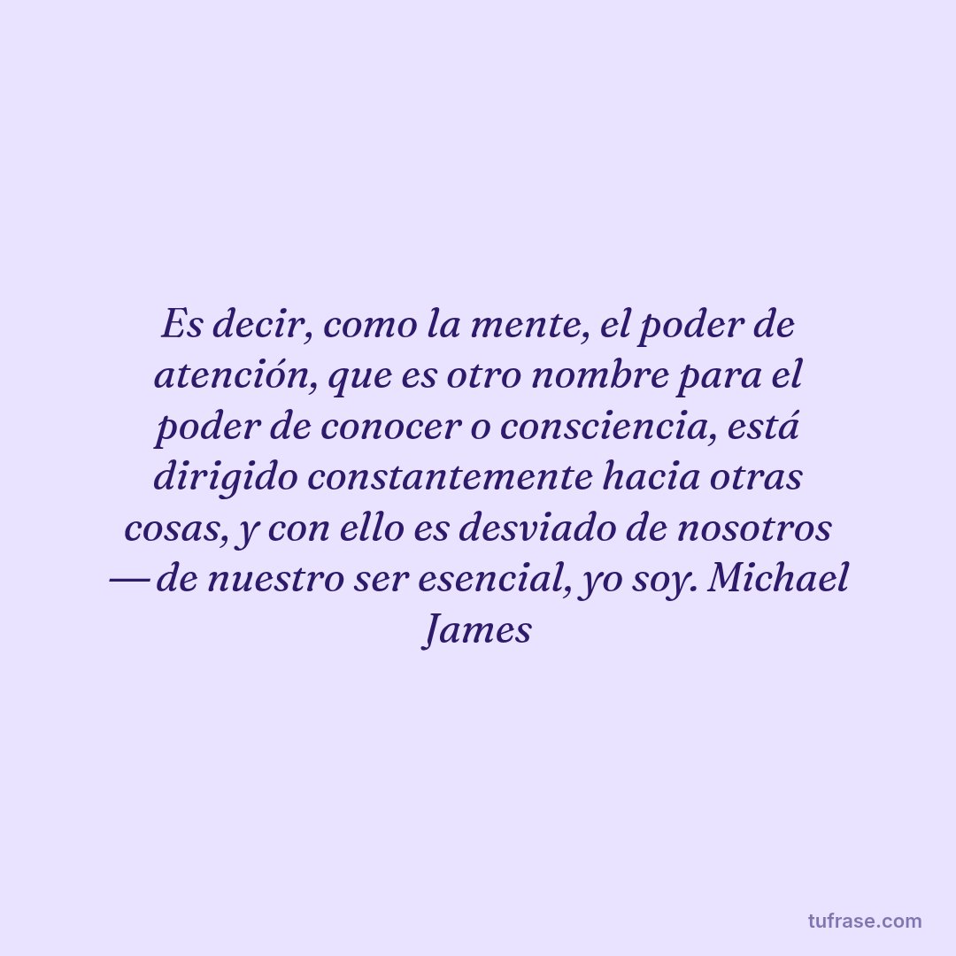 Es decir, como la mente, el poder de atención, que es otro nombre para el poder de conocer o consciencia, está dirigido constantemente hacia otras cosas, y con ello es desviado de nosotros ― de nuestro ser esencial, yo soy. Michael James