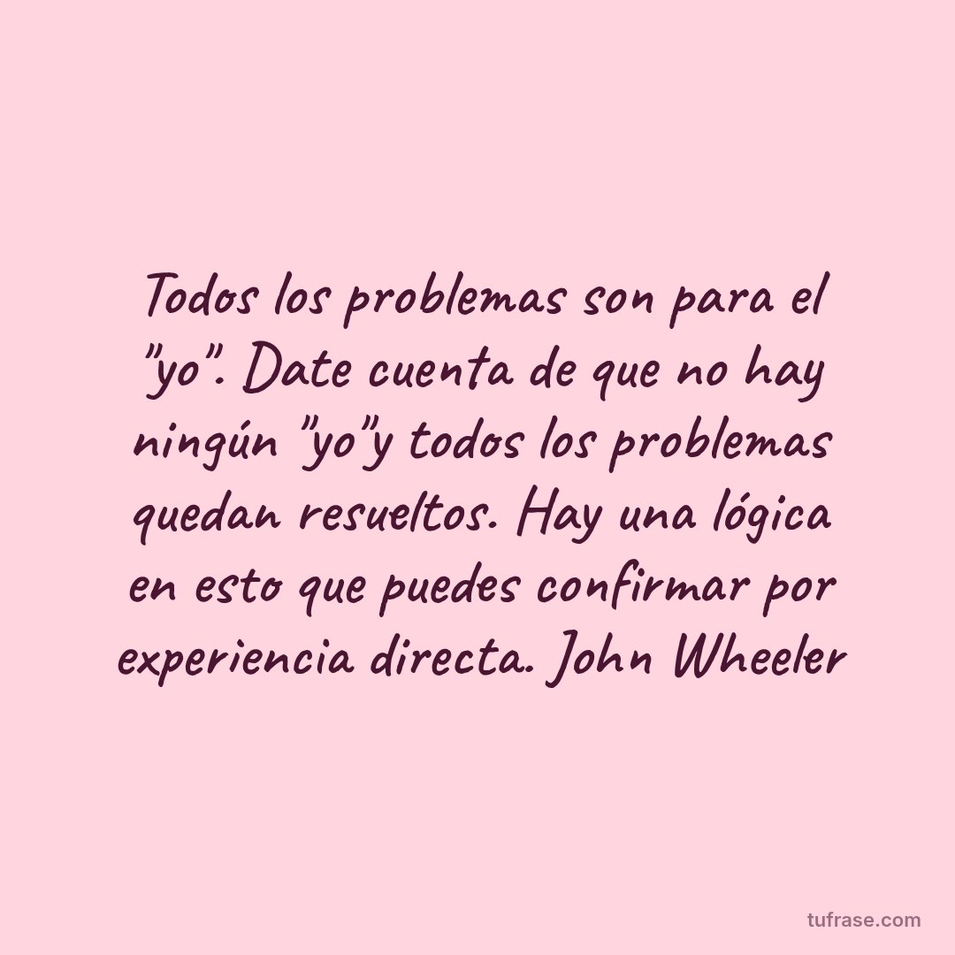 Todos los problemas son para el "yo". Date cuenta de que no hay ningún "yo"y todos los problemas quedan resueltos. Hay una lógica en esto que puedes confirmar por experiencia directa. John Wheeler