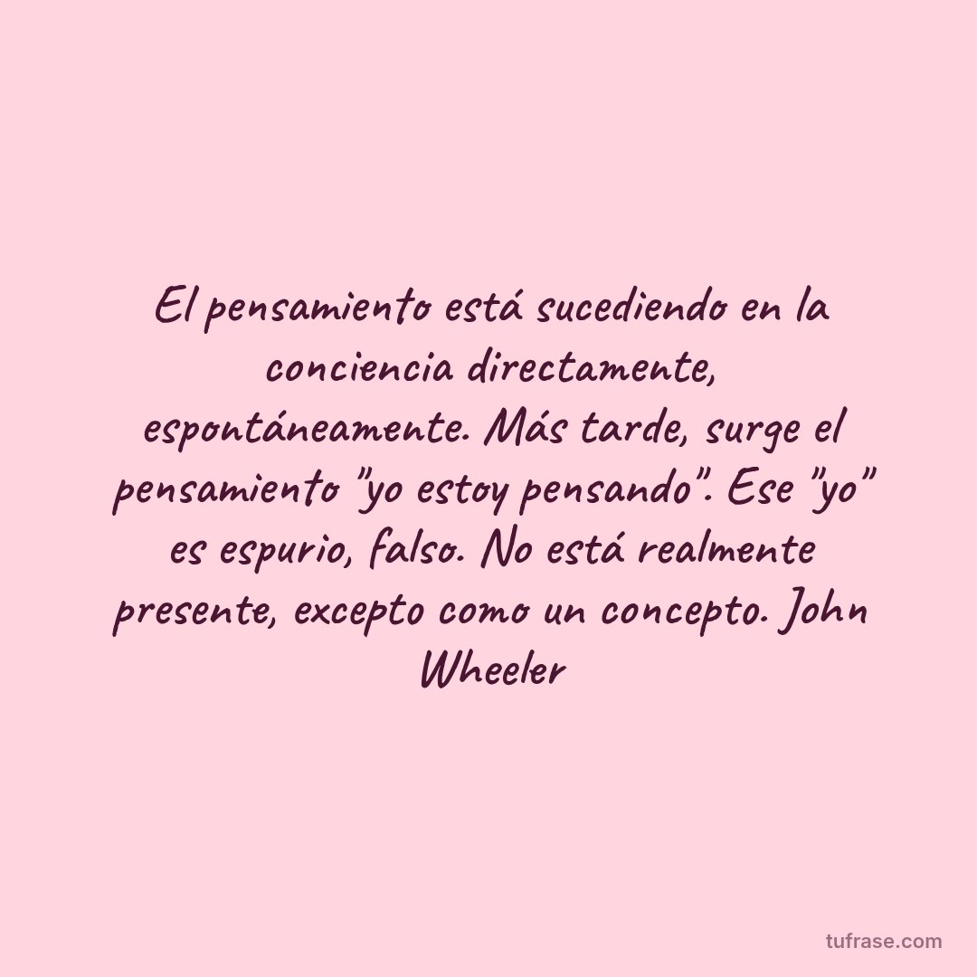 El pensamiento está sucediendo en la conciencia directamente, espontáneamente. Más tarde, surge el pensamiento "yo estoy pensando". Ese "yo" es espurio, falso. No está realmente presente, excepto como un concepto. John Wheeler