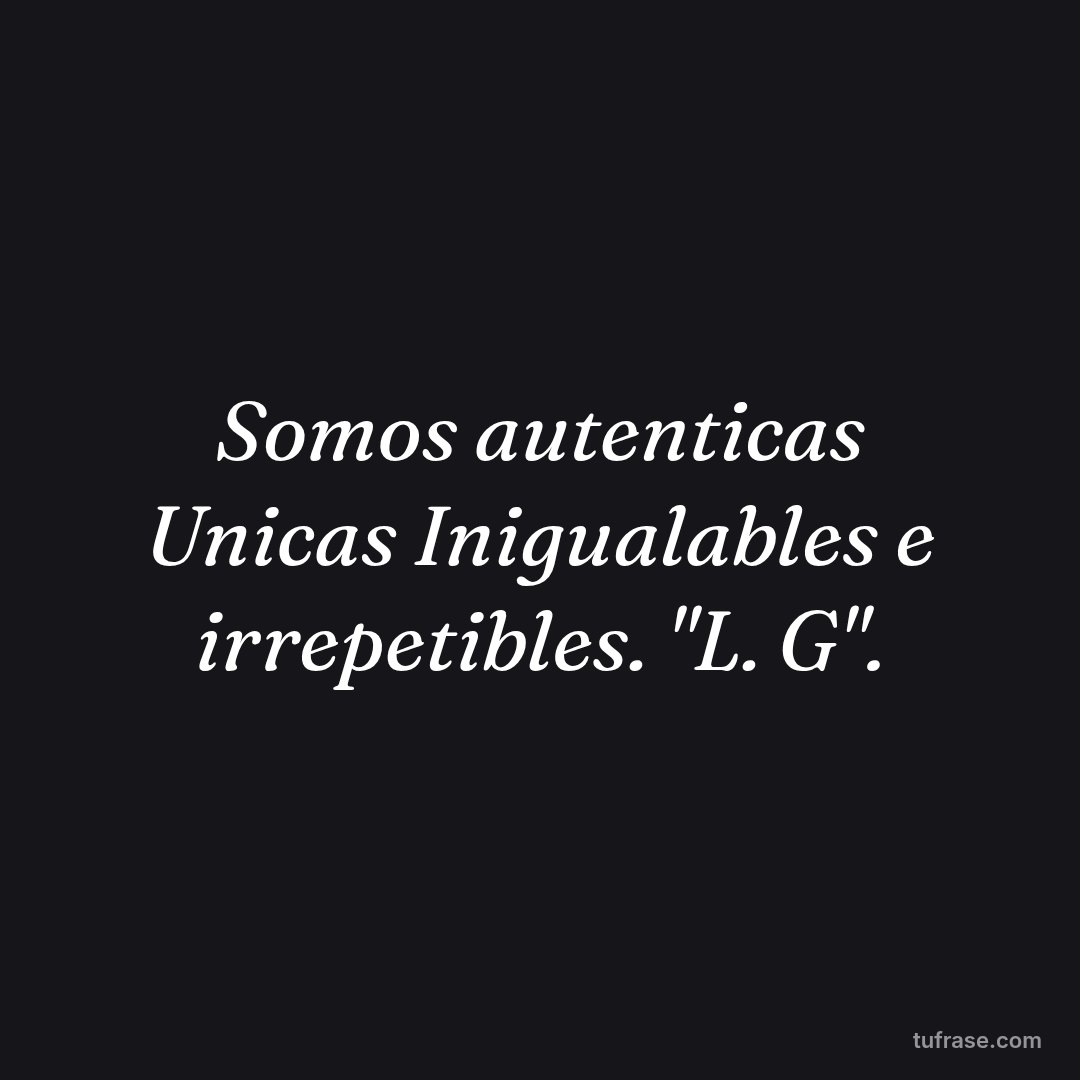 Somos autenticas Unicas Inigualables e irrepetibles. "L. G".