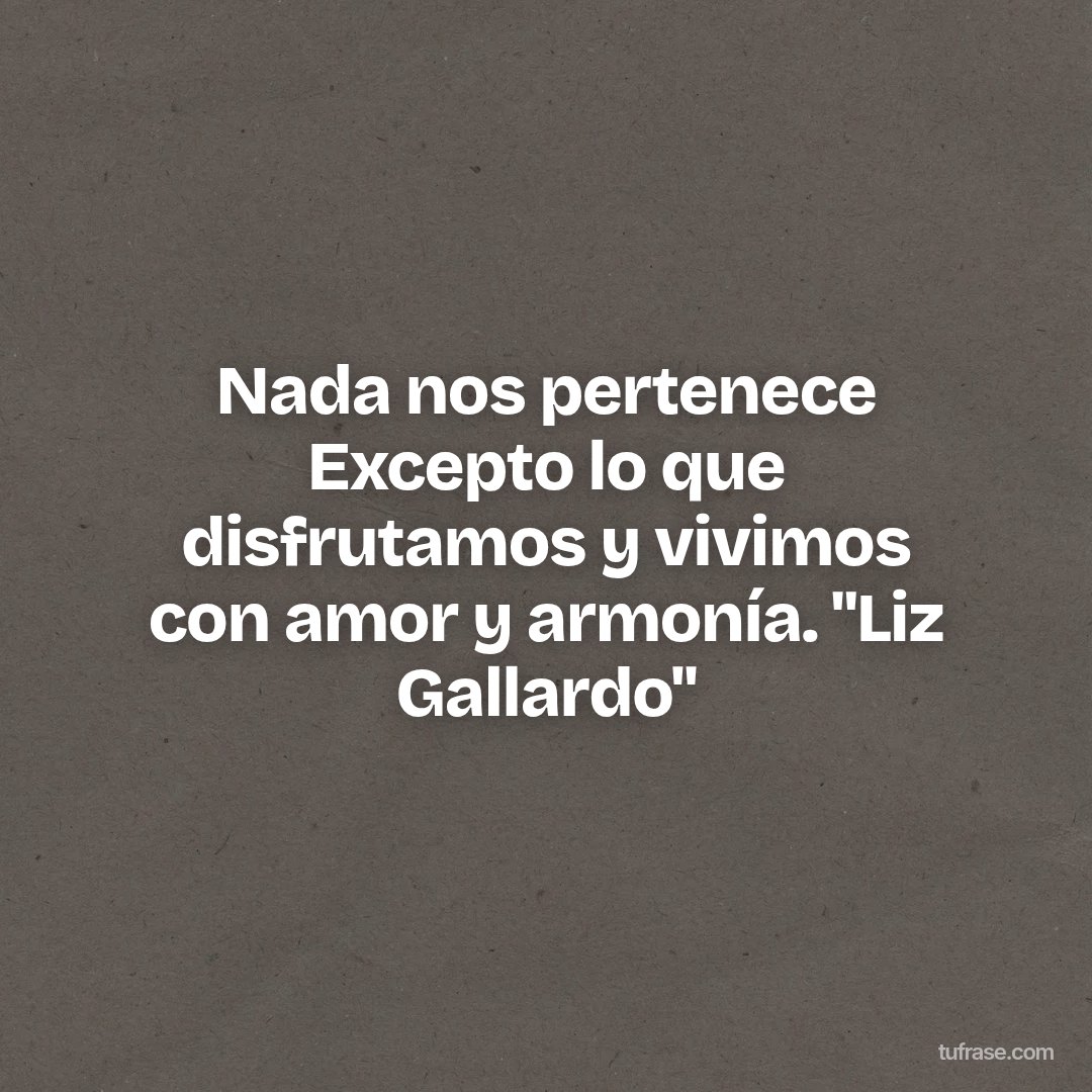 Nada nos pertenece Excepto lo que disfrutamos y vivimos con amor y armonía. "Liz Gallardo"