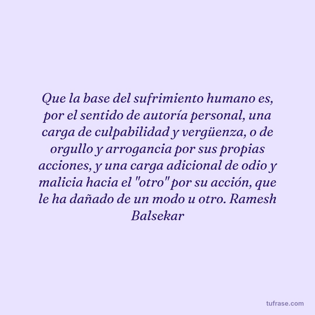 Que la base del sufrimiento humano es, por el sentido de autoría personal, una carga de culpabilidad y vergüenza, o de orgullo y arrogancia por sus propias acciones, y una carga adicional de odio y malicia hacia el "otro" por su acción, que le ha dañado de un modo u otro. Ramesh Balsekar