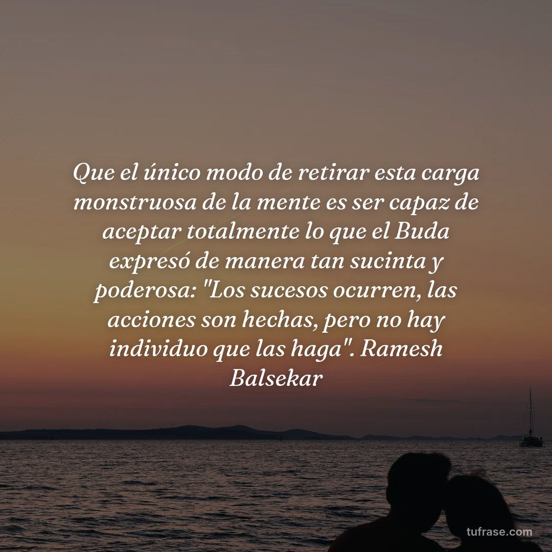 Que el único modo de retirar esta carga monstruosa de la mente es ser capaz de aceptar totalmente lo que el Buda expresó de manera tan sucinta y poderosa: "Los sucesos ocurren, las acciones son hechas, pero no hay individuo que las haga". Ramesh Balsekar