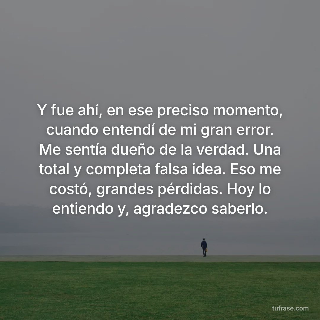 Y fue ahí, en ese preciso momento, cuando entendí de mi gran error. Me sentía dueño de la verdad. Una total y completa falsa idea. Eso me costó, grandes pérdidas. Hoy lo entiendo y, agradezco saberlo.
